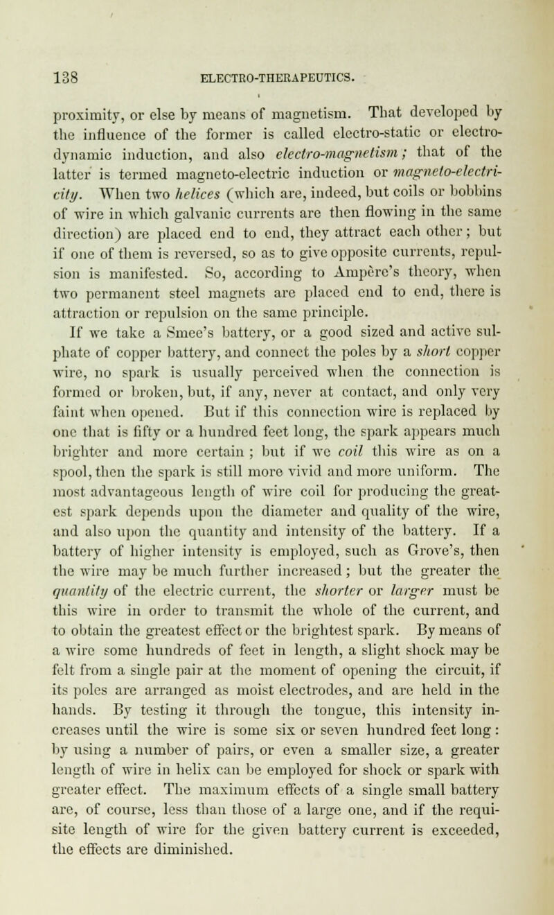 proximity, or else by means of magnetism. That developed by the influence of the former is called electro-static or electro- dynamic induction, and also electro-magnetism; that of the latter is termed magneto-electric induction or magneto-electri- city. When two helices (which are, indeed, but coils or bobbins of wire in which galvanic currents are then flowing in the same direction) are placed end to end, they attract each other; but if one of them is reversed, so as to give opposite currents, repul- sion is manifested. So, according to Ampere's theory, when two permanent steel magnets are placed end to end, there is attraction or repulsion on the same principle. If we take a Smee's battery, or a good sized and active sul- phate of copper battery, and connect the poles by a short copper wire, no spark is usually perceived when the connection is formed or broken, but, if any, never at contact, and only very faint when opened. But if this connection wire is replaced by one that is fifty or a hundred feet long, the spark appears much brighter and more certain ; but if we coil this wire as on a spool, then the spark is still more vivid and more uniform. The most advantageous length of wire coil for producing the great- est spark depends upon the diameter and quality of the wire, and also upon the quantity and intensity of the battery. If a battery of higher intensity is employed, such as Grove's, then the wire may be much further increased; but the greater the quantity of the electric current, the shorter or larger must be this wire in order to transmit the whole of the current, and to obtain the greatest effector the brightest spark. By means of a wire some hundreds of feet in length, a slight shock may be felt from a single pair at the moment of opening the circuit, if its poles are arranged as moist electrodes, and are held in the hands. By testing it through the tongue, this intensity in- creases until the wire is some six or seven hundred feet long: by using a number of pairs, or even a smaller size, a greater length of wire in helix can be employed for shock or spark with greater effect. The maximum effects of a single small battery are, of course, less than those of a large one, and if the requi- site length of wire for the given battery current is exceeded, the effects are diminished.