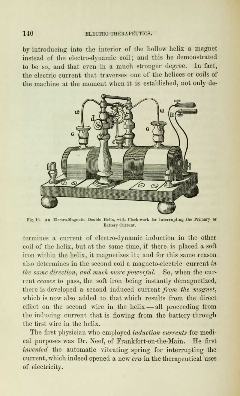 by introducing into the interior of the hollow helix a magnet instead of the electro-dynamic coil; and this he demonstrated to be so, and that even in a much stronger degree. In fact, the electric current that traverses one of the helices or coils of the machine at the moment when it is established, not only de- Fig. 1G. An Electro-Magnetic Double Helix, with Clock-work for interrupting the Primary or Battery Current. (ermines a current of electro-dynamic induction in the other coil of the helix, but at the same time, if there is placed a soft iron within the helix, it magnetizes it; and for this same reason also determines in the second coil a magneto-electric current in the same direction, and much more powerful. So, when the cur- rent ceases to pass, the soft iron being instantly demagnetized, there is developed a second induced current from the magnet, which is now also added to that which results from the direct effect on the second wire in the helix — all proceeding from the inducing current that is flowing from the battery through the first wire in the helix. The first physician who employed induction currents for medi- cal purposes was Dr. Neef, of Frankfort-on-the-Main. He first invented the automatic vibrating spring for interrupting the current, which indeed opened a new era in the therapeutical uses of electricity.