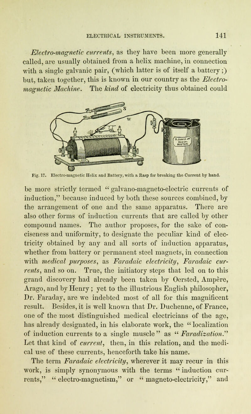 Electro-magnetic currents, as they have been more generally called, are usually obtained from a helix machine, in connection with a single galvanic pair, (which latter is of itself a battery;) but, taken together, this is known in our country as the Electro- magnetic Machine. The kind of electricity thus obtained could Fig. 17. Electromagnetic Helix and Battery, with a Rasp for breaking the Current by hand. be more strictly termed  galvano-magneto-electric currents of induction, because induced by both these sources combined, by the arrangement of one and the same apparatus. There are also other forms of induction currents that are called by other compound names. The author proposes, for the sake of con- ciseness and uniformity, to designate the peculiar kind of elec- tricity obtained by any and all sorts of induction apparatus, whether from battery or permanent steel magnets, in connection with medical purposes, as Faradaic electricity, Faradaic cur- rents, and so on. True, the initiatory steps that led on to this grand discovery had already been taken by Oersted, Ampere, Arago, and by Henry; yet to the illustrious English philosopher, Dr. Faraday, are we indebted most of all for this magnificent result. Besides, it is well known that Dr. Duchenne, of France, one of the most distinguished medical electricians of the age, has already designated, in his elaborate work, the  localization of induction currents to a single muscle as '•'■Faradization.''' Let that kind of current, then, in this relation, and the medi- cal use of these currents, henceforth take his name. The term Faradaic electricity, wherever it may recur in this work, is simply synonymous with the terms  induction cur- rents,  electro-magnetism, or  magneto-electricity, and