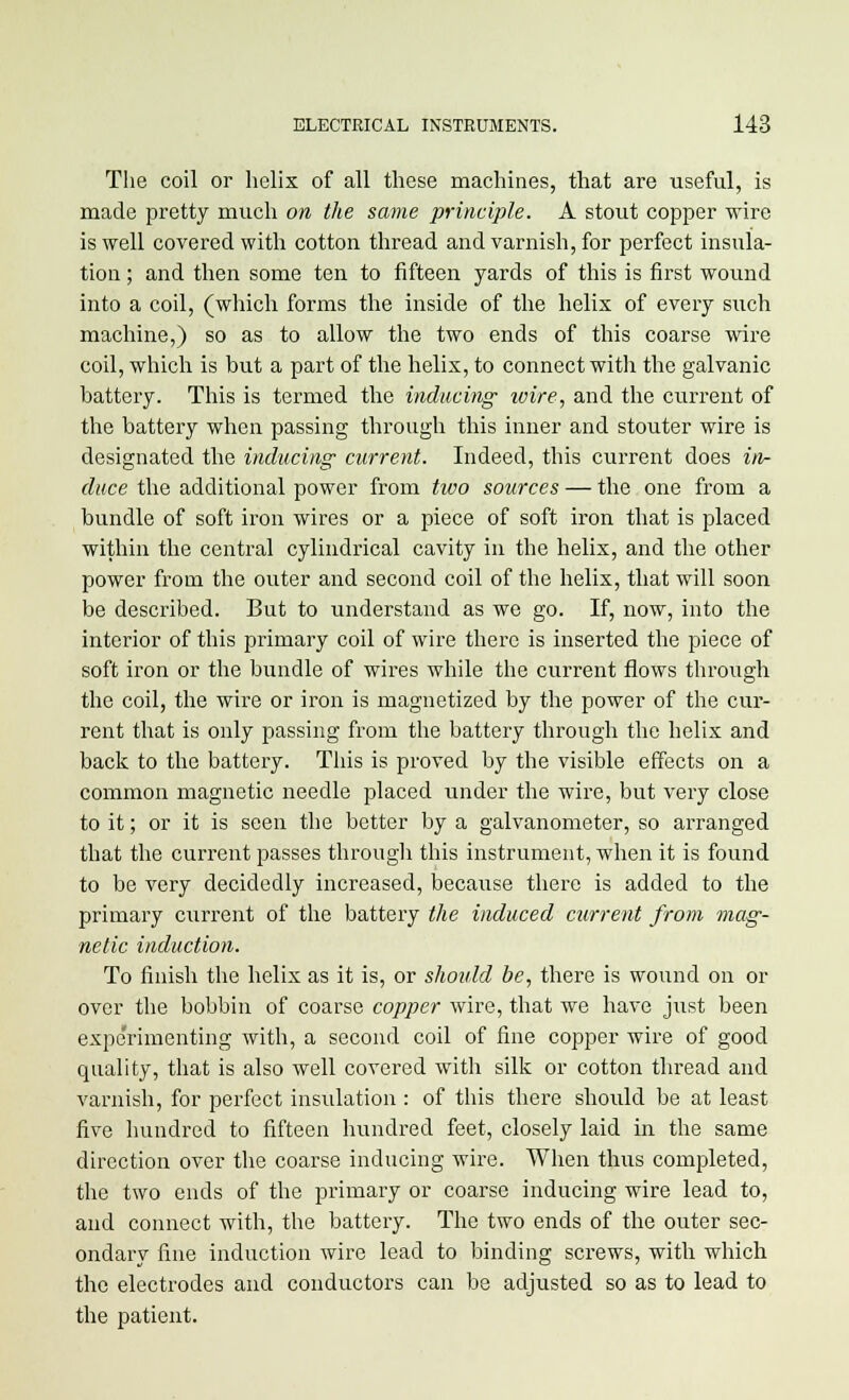 The coil or helix of all these machines, that are useful, is made pretty much on the same principle. A stout copper wire is well covered with cotton thread and varnish, for perfect insula- tion ; and then some ten to fifteen yards of this is first wound into a coil, (which forms the inside of the helix of every such machine,) so as to allow the two ends of this coarse wire coil, which is but a part of the helix, to connect with the galvanic battery. This is termed the inducing wire, and the current of the battery when passing through this inner and stouter wire is designated the inducing current. Indeed, this current does in- duce the additional power from two sources — the one from a bundle of soft iron wires or a piece of soft iron that is placed within the central cylindrical cavity in the helix, and the other power from the outer and second coil of the helix, that will soon be described. But to understand as we go. If, now, into the interior of this primary coil of wire there is inserted the piece of soft iron or the bundle of wires while the current flows through the coil, the wire or iron is magnetized by the power of the cur- rent that is only passing from the battery through the helix and back to the battery. This is proved by the visible effects on a common magnetic needle placed under the wire, but very close to it; or it is seen the better by a galvanometer, so arranged that the current passes through this instrument, when it is found to be very decidedly increased, because there is added to the primary current of the battery the induced current from mag- netic induction. To finish the helix as it is, or should be, there is wound on or over the bobbin of coarse copper wire, that we have just been experimenting with, a second coil of fine copper wire of good quality, that is also well covered with silk or cotton thread and varnish, for perfect insulation : of this there should be at least five hundred to fifteen hundred feet, closely laid in the same direction over the coarse inducing wire. When thus completed, the two ends of the primary or coarse inducing wire lead to, and connect with, the battery. The two ends of the outer sec- ondary fine induction wire lead to binding screws, with which the electrodes and conductors can be adjusted so as to lead to the patient.