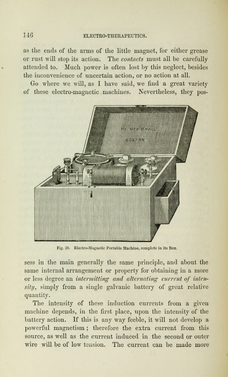 as the ends of the arms of the little magnet, for either grease or rust will stop its action. The contacts must all be carefully attended to. Much power is often lost by this neglect, besides the inconvenience of uncertain action, or no action at all. Go where we will, as I have said, we find a great variety of these electro-magnetic machines. Nevertheless, they pos- Fig. 20. Electro-Magnetic Portable Machine, complete in its Box. sess in the main generally the same principle, and about the same internal arrangement or property for obtaining in a more or less degree an intermitting and alternating current of inten- sity, simply from a single galvanic battery of great relative quantity. The intensity of these induction currents from a given machine depends, in the first place, upon the intensity of the battery action. If this is any way feeble, it will not develop a powerful magnetism ; therefore the extra current from this source, as well as the current induced in the second or outer wire will be of low tension. The current can be made more