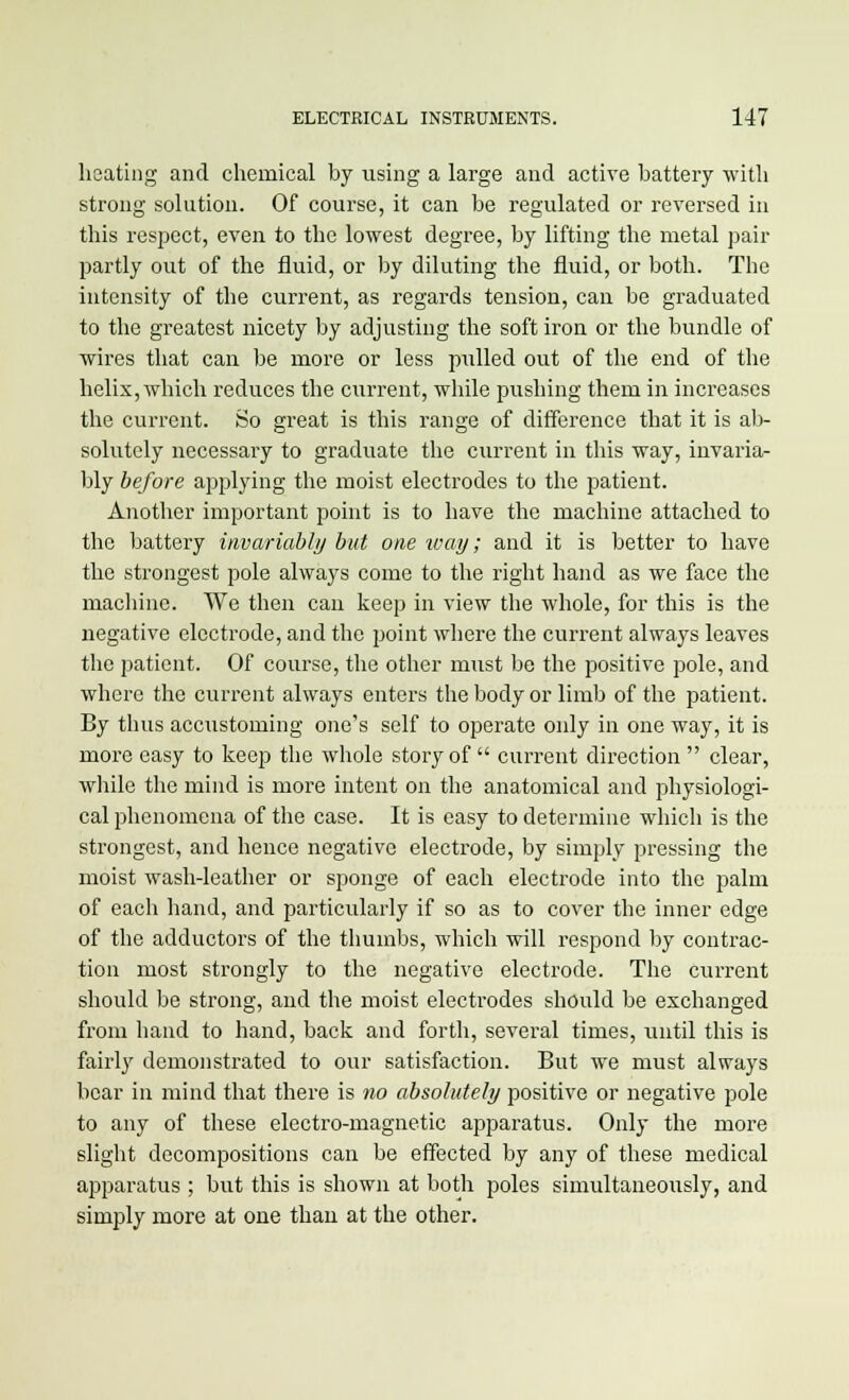 heating and chemical by using a large and active battery with strong solution. Of course, it can be regulated or reversed in this respect, even to the lowest degree, by lifting the metal pair partly out of the fluid, or by diluting the fluid, or both. The intensity of the current, as regards tension, can be graduated to the greatest nicety by adjusting the soft iron or the bundle of wires that can be more or less pulled out of the end of the helix, which reduces the current, while pushing them in increases the current. So great is this range of difference that it is ab- solutely necessary to graduate the current in this way, invaria- bly before applying the moist electrodes to the patient. Another important point is to have the machine attached to the battery invariably but one way; and it is better to have the strongest pole always come to the right hand as we face the machine. We then can keep in view the whole, for this is the negative electrode, and the point where the current always leaves the patient. Of course, the other must be the positive pole, and where the current always enters the body or limb of the patient. By thus accustoming one's self to operate only in one way, it is more easy to keep the whole story of  current direction  clear, while the mind is more intent on the anatomical and physiologi- cal phenomena of the case. It is easy to determine which is the strongest, and hence negative electrode, by simply pressing the moist wash-leather or sponge of each electrode into the palm of each hand, and particularly if so as to cover the inner edge of the adductors of the thumbs, which will respond by contrac- tion most strongly to the negative electrode. The current should be strong, and the moist electrodes should be exchanged from hand to hand, back and forth, several times, until this is fairly demonstrated to our satisfaction. But we must always bear in mind that there is no absolutely positive or negative pole to any of these electro-magnetic apparatus. Only the more slight decompositions can be effected by any of these medical apparatus ; but this is shown at both poles simultaneously, and simply more at one than at the other.