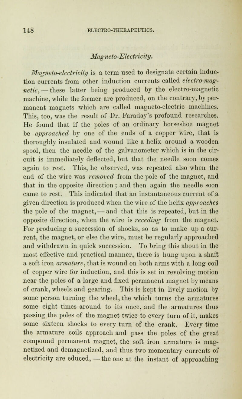 Magneto-Electricity. Magneto-electricity is a term used to designate certain induc- tion currents from other induction currents called electro-mag- netic,— these latter being produced by the electro-magnetic machine, while the former are produced, on the contrary, by per- manent magnets which are called magneto-electric machines. This, too, was the result of Dr. Faraday's profound researches. He found that if the poles of an ordinary horseshoe magnet be approached by one of the ends of a copper wire, that is thoroughly insulated and wound like a helix around a wooden spool, then the needle of the galvanometer which is in the cir- cuit is immediately deflected, but that the needle soon comes again to rest. This, he observed, was repeated also when the end of the wire was removed from the pole of the magnet, and that in the opposite direction; and then again the needle soon came to rest. This indicated that an instantaneous current of a given direction is produced when the wire of the helix approaches the pole of the magnet, — and that this is repeated, but in the opposite direction, when the wire is receding from the magnet. For producing a succession of shocks, so as to make up a cur- rent, the magnet, or else the wire, must be regularly approached and withdrawn in quick succession. To bring this about in the most effective and practical manner, there is hung upon a shaft a soft iron armature, that is wound on both arms with a long coil of copper wire for induction, and this is set in revolving motion near the poles of a large and fixed permanent magnet by means of crank, wheels and gearing. This is kept in lively motion by some person turning the wheel, the which turns the armatures some eight times around to its once, and the armatures thus passing the poles of the magnet twice to every turn of it, makes some sixteen shocks to every turn of the crank. Every time the armature coils approach and pass the poles of the great compound permanent magnet, the soft iron armature is mag- netized and demagnetized, and thus two momentary currents of electricity are educed, — the one at the instant of approaching