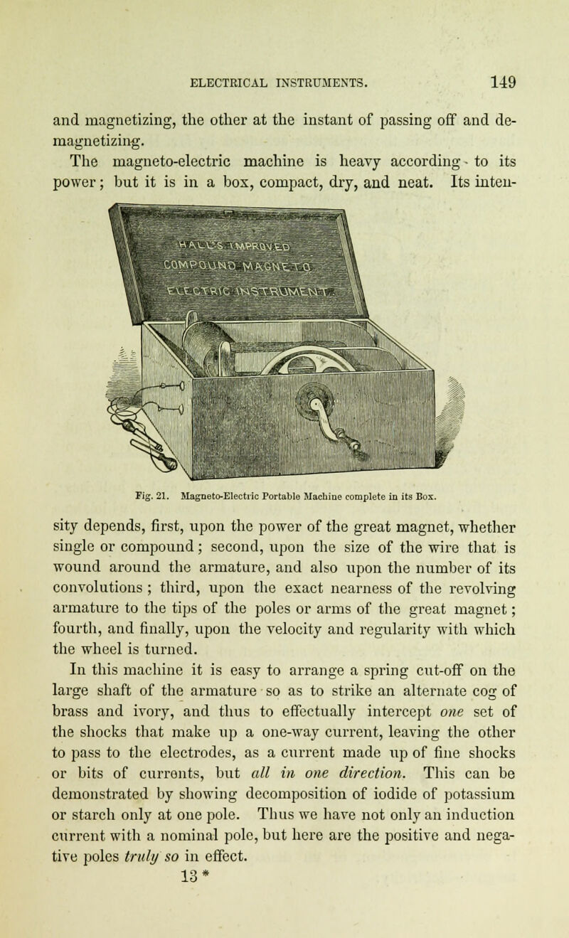 and magnetizing, the other at the instant of passing off and de- magnetizing. The magneto-electric machine is heavy according - to its power; but it is in a box, compact, dry, and neat. Its inten- Fig. 21. Magneto-Electric Portable Machine complete in its Bos. sity depends, first, upon the power of the great magnet, whether single or compound; second, tipon the size of the wire that is wound around the armature, and also upon the number of its convolutions ; third, upon the exact nearness of the revolving armature to the tips of the poles or arms of the great magnet; fourth, and finally, upon the velocity and regularity with which the wheel is turned. In this machine it is easy to arrange a spring cut-off on the large shaft of the armature so as to strike an alternate cog of brass and ivory, and thus to effectually intercept one set of the shocks that make up a one-way current, leaving the other to pass to the electrodes, as a current made up of fine shocks or bits of currents, but all in one direction. This can be demonstrated by showing decomposition of iodide of potassium or starch only at one pole. Thus we have not only an induction current with a nominal polo, but here are the positive and nega- tive poles truly so in effect. 13*