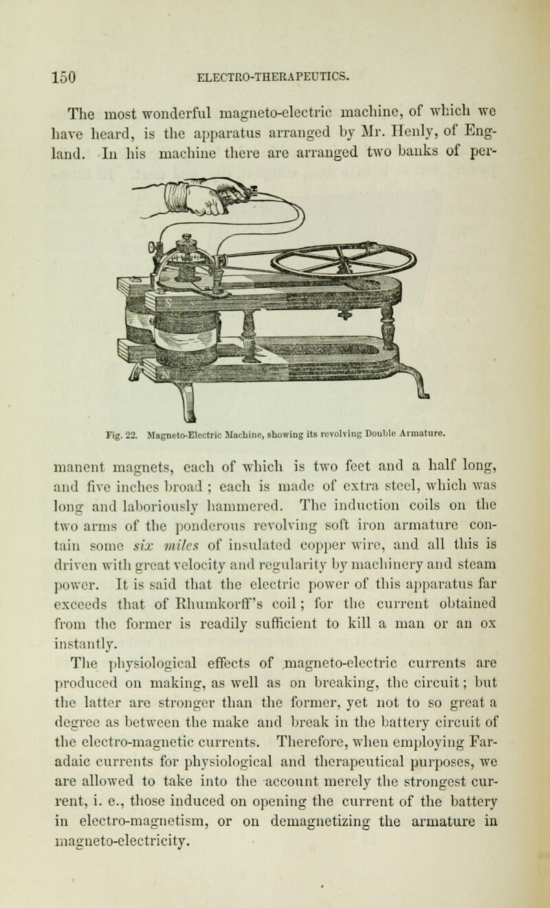 The most wonderful magneto-electric machine, of which wc have heard, is the apparatus arranged by Mr. Henly, of Eng- land. In his machine there arc arranged two banks of per- Fig. 22. Magneto-Electric Machine, showing its revolving Double Armature. manent magnets, each of which is two feet and a half long, and five inches broad ; each is made of extra steel, which was long and laboriously hammered. The induction coils on the two arms of the ponderous revolving soft iron armature con- tain some six miles of insulated copper wire, and all this is driven with great velocity and regularity by machinery and steam power. It is said that the electric power of this apparatus far exceeds that of Rhumkorff 's coil; for the current obtained from the former is readily sufficient to kill a man or an ox instantly. The physiological effects of magneto-electric currents are produced on making, as well as on breaking, the circuit; but the latter are stronger than the former, yet not to so great a degree as between the make and break in the battery circuit of the electro-magnetic currents. Therefore, when employing Far- adaic currents for physiological and therapeutical purposes, we are allowed to take into the account merely the strongest cur- rent, i. e., those induced on opening the current of the battery in electro-magnetism, or on demagnetizing the armature in magneto-electricity.