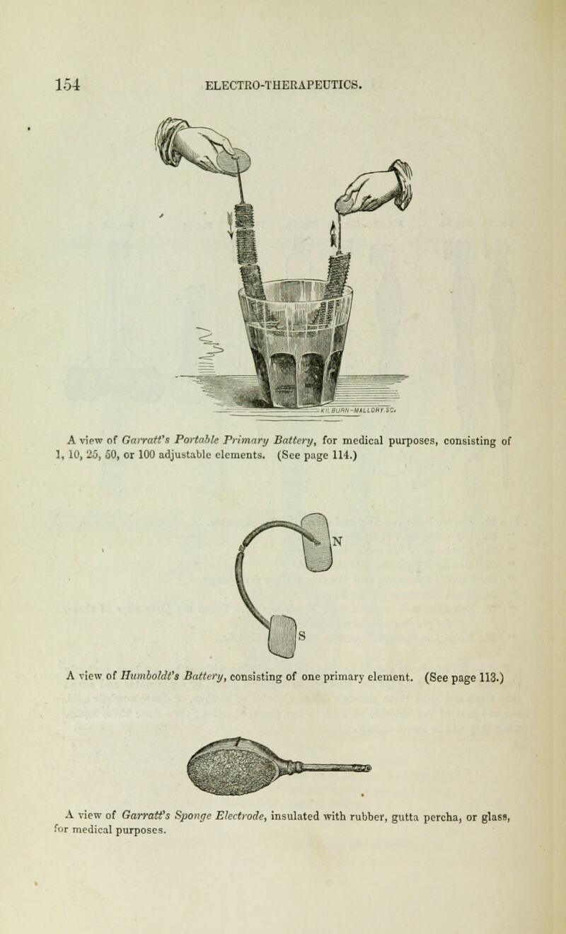 A view of Garratt's Portable Primary Battery, for medical purposes, consisting of 1, 10, 25, 50, or 100 adjustable elements. (See page 1H.) A view of Humboldt's Battery, consisting of one primary element. (See page 113.) A view of GarratCs Sponge Electrode, insulated with rubber, gutta percha, or glass, for medical purposes.