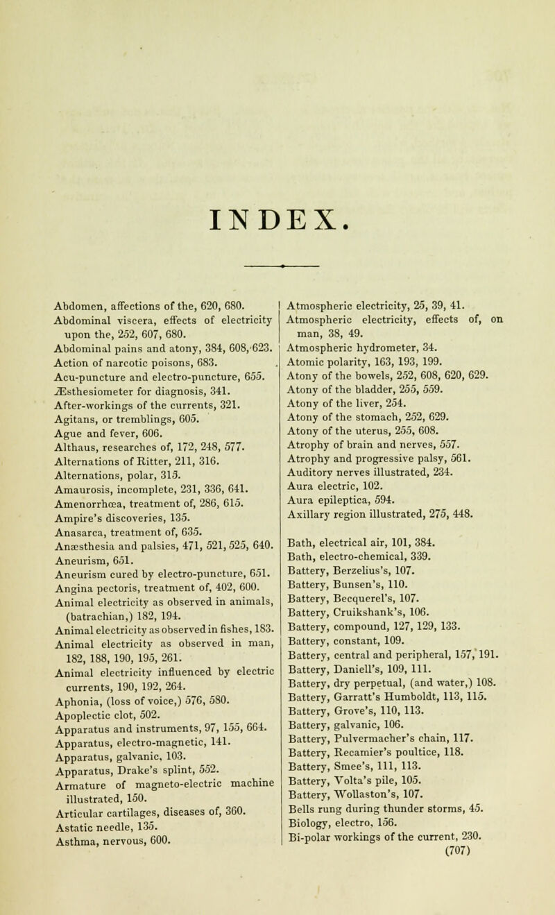 INDEX. Abdomen, affections of the, 620, 680. Abdominal viscera, effects of electricity upon the, 252, 607, 680. Abdominal pains and atony, 384, 608,623. Action of narcotic poisons, 683. Acu-puncture and electro-puncture, 655. JEsthesiometer for diagnosis, 341. After-workings of the currents, 321. Agitans, or tremblings, 605. Ague and fever, 606. Althaus, researches of, 172, 248, 577. Alternations of Ritter, 211, 316. Alternations, polar, 313. Amaurosis, incomplete, 231, 336, 641. Amenorrhoea, treatment of, 286, 615. Ampire's discoveries, 135. Anasarca, treatment of, 635. Anaesthesia and palsies, 471, 521, 525, 640. Aneurism, 651. Aneurism cured by electro-puncture, 651. Angina pectoris, treatment of, 402, 600. Animal electricity as observed in animals, (batrachian,) 182, 194. Animal electricity as observed in fishes, 183. Animal electricity as observed in man, 182, 188, 190, 195, 261. Animal electricity influenced by electric currents, 190, 192, 264. Aphonia, (loss of voice,) 576, 580. Apoplectic clot, 502. Apparatus and instruments, 97, 155, 664. Apparatus, electro-magnetic, 141. Apparatus, galvanic, 103. Apparatus, Drake's splint, 552. Armature of magneto-electric machine illustrated, 150. Articular cartilages, diseases of, 360. Astatic needle, 135. Asthma, nervous, 600. Atmospheric electricity, 25, 39, 41. Atmospheric electricity, effects of, on man, 38, 49. Atmospheric hydrometer, 34. Atomic polarity, 163, 193, 199. Atony of the bowels, 252, 608, 620, 629. Atony of the bladder, 255, 559. Atony of the liver, 254. Atony of the stomach, 252, 629. Atony of the uterus, 255, 608. Atrophy of brain and nerves, 557. Atrophy and progressive palsy, 561. Auditory nerves illustrated, 234. Aura electric, 102. Aura epileptica, 594. Axillary region illustrated, 275, 448. Bath, electrical air, 101, 384. Bath, electro-chemical, 339. Battery, Berzelius's, 107. Battery, Bunsen's, 110. Battery, Becquerel's, 107. Battery, Cruikshank's, 106. Battery, compound, 127, 129, 133. Battery, constant, 109. Battery, central and peripheral, 157, 191. Battery, Daniell's, 109, 111. Battery, dry perpetual, (and water,) 108. Battery, Garratt's Humboldt, 113, 115. Battery, Grove's, 110, 113. Battery, galvanic, 106. Battery, Pulvermacher's chain, 117. Battery, Recamier's poultice, 118. Battery, Smee's, 111, 113. Battery, Volta's pile, 105. Battery, Wollaston's, 107. Bells rung during thunder storms, 45. Biology, electro, 156. Bi-polar workings of the current, 230.