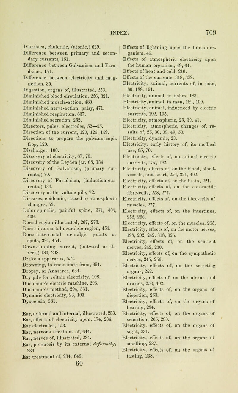 Diarrhoea, choleraic, (atonic,) 629. Difference between primary and secon- dary currents, 151. Difference between Galvanism and Fara- daism, 151. Difference between electricity and mag- netism, 35. Digestion, organs of, illustrated, 253. Diminished blood circulation, 256, 321. Diminished muscle-action, 480. Diminished nerve-action, palsy, 471. Diminished respiration, 637. Diminished secretion, 252. Directors, poles, electrodes, 52—55. Direction of the current, 120, 126, 149. Directions to prepare the galvanoscopic frog, 120. Discharger, 100. Discovery of electricity, 67, 70. Discovery of the Leyden jar, 68, 134. Discovery of Galvanism, (primary cur- rents,) 70. Discovery of Faradaism, (induction cur- rents,) 134. Discovery of the voltaic pile, 72. Diseases, epidemic, caused by atmospheric changes, 53. Dolor-spinalis, painful spine, 371, 405, 409. Dorsal region illustrated, 267, 273. Dorso-intercostal neuralgic region, 454. Dorso-intercostal neuralgic points or spots, 391, 454. Down-running current, (outward or di- rect,) 180, 208. Drake's apparatus, 552. Drowning, to resuscitate from, 694. Dropsy, or Anasarca, 634. Dry pile for voltaic electricity, 108. Duchenne's electric machine, 293. Duchenne's method, 294, 331. Dynamic electricity, 23, 103. Dyspepsia, 381. Ear, external and internal, illustrated, 233. Ear, effects of electricity upon, 174, 234. Ear electrodes, 153. Ear, nervous affections of, 644. Ear, nerves of, illustrated, 234. Ear, prognosis by its external deformity, 236. Ear treatment of, 234, 646. 60 Effects of lightning upon the human or- ganism, 46. Effects of atmospheric electricity upon the human organism, 49, 64. Effects of heat and cold, 216. Effects of the currents, 318, 322. Electricity, animal, currents of, in man, 80, 188, 191. Electricity, animal, in fishes, 183. Electricity, animal, in man, 182, 190. Electricity, animal, influenced by electric currents, 192, 195. Electricity, atmospheric, 25, 39, 41. Electricity, atmospheric, changes of, re- sults of, 25, 30, 39, 49, 53. Electricity, dynamic, 23. Electricity, early history of, its medical use, 65, 70. Electricity, effects of, on animal electric currents, 157, 192. Electricity, effects of, on the blond, blood- vessels, and heart, 256, 321, 402. Electricity, effects of, on the brain, 221. Electricity, effects of, on the contractile fibre-cells, 258, 277- Electricity, effects of, on the fibre-cells of muscles, 277. Electricity, effects of, on the intestines, 252, 256. Electricity, effects of, on the muscles, 265. Electricity, effects of, on the motor nerves, 198, 202, 242, 318, 326. Electricity, effects of, on the sentient nerves, 242, 230. Electricity, effects of, on the sympathetic nerves, 245, 256. Electricity, effects of, on the secreting organs, 252. Electricity, effects of, on the uterus and ovaries, 253, 402. Electricity, effects of, on the organs of digestion, 253. Electricity, effects of, on the organs of hearing, 234. Electricity, effects of, on the organs of sensation, 205, 230. Electricity, effects of, on the organs of sight, 231. Electricity, effects of, on the organs of smelling, 237. Electricity, effects of, on the organs of tasting, 23S.