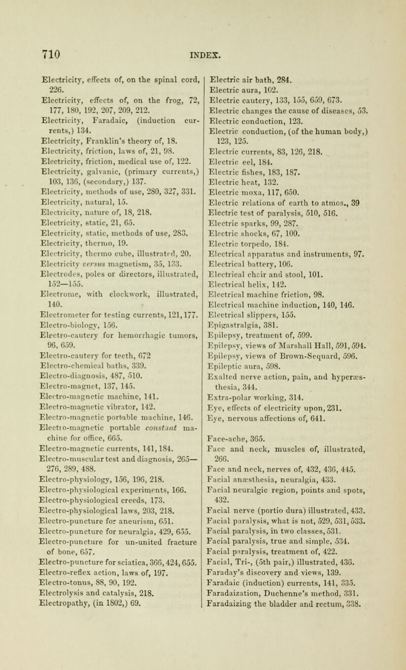 Electricity, effects of, on the spinal cord, 226. Electricity, effects of, on the frog, 72, 177, 180, 192, 207, 209, 212. Electricity, Faradaic, (induction cur- rents,) 134. Electricity, Franklin's theory of, 18. Electricity, friction, laws of, 21, 98. Electricity, friction, medical use of, 122. Electricity, galvanic, (primary currents,) 103, 136, (secondary,) 137. Electricity, methods of use, 2S0, 327, 331. Electricity, natural, 15. Electricity, nature of, 18, 218. Electricity, static, 21, 65. Electricity, static, methods of use, 2S3. Electricity, thermo, 19. Electricity, thermo cube, illustrated, 20. Electricity versus magnetism, 35, 133. Electrodes, poles or directors, illustrated, 152—155. Electrome, with clockwork, illustrated, 140. Electrometer for testing currents, 121,177. Elcctro-binlngy, 156. Electro-cautery for hemorrhagic tumors, 90, 659. Electro-cautery for teeth, 672 Electro-chemical baths, 339. Electro-diagnosis, 487, 510. Electro-magnet, 137, 145. EUm tro-mngnctic machine, 141. Electro-magnetic vibrator, 142. Electro-magnetic pnrt-able machine, 146. Electio-magnetic portable constant ma- chine for office, 665. Electro-magnetic currents, 141,184. Electro-muscular test and diagnosis, 265— 276, 289, 488. Electro-physiology, 156, 196, 218. Electro-physiological experiments, 166. Electro-physiological creeds, 173. Electro-physiological laws, 203, 218. Electro-puncture for aneurism, 651. Electro-puncture for neuralgia, 429, 655. Electro-puncture for un-united fracture of bone, 657. Electro-puncture for sciatica, 366,424, Qi55. Electro-reflex action, laws of, 197. Electro-tonus, 88, 90, 192. Electrolysis and catalysis, 218. Electropathy, (in 1S02,) 69. Electric air bath, 284. Electric aura, 102. Electric cautery, 133, 155, 659, 673. Electric changes the cause of diseases, 53. Electric conduction, 123. Electric conduction, (of the human body,) 123, 125. Electric currents, 83, 126, 218. Electric eel, 184. Electric fishes, 183, 187. Electric heat, 132. Electric moxa, 117, 650. Electric relations of earth to atmos., 39 Electric test of paralysis, 510, 516. Electric sparks, 99, 287. Electric shocks, 67, 100. Electric torpedo, 184. Electrical apparatus and instruments, 97. Electrical battery, 106. Electrical chr.ir and stool, 101. Electrical helix, 142. Electrical machine friction, 98. Electrical machine induction, 140, 146. Electrical slippers, 155. Epigastralgia, 381. Epilepsy, treatment of, 599. Epilepsy, views of Marshall Hall, 591,594. Epilepsy, views of Brown-Scquard, 596. Epileptic aura, 598. Exalted nerve action, pain, and hypcra?s- thesia, 344. Extra-polar working, 314. Eye, effects of electricity upon, 231. Eye, nervous affections of, 641. Face-ache, 365. Face and neck, muscles of, illustrated, 266. Face and neck, nerves of, 432, 436, 445. Facial anaesthesia, neuralgia, 433. Facial neuralgic region, points and spots, 432. Facial nerve (portio dura) illustrated, 433. Facial paralysis, what is not, 529, 531,533. Facial paralysis, in two classes, 531. Facial paralysis, true and simple, 534. Facial paralysis, treatment of, 422. Facial, Tri-, (5th pair,) illustrated, 430. Faraday's discovery and views, 139. Faradaic (induction) currents, 141, 335. Faradaization, Duchenne's method, 331. Faradaizing the bladder and rectum, 338.