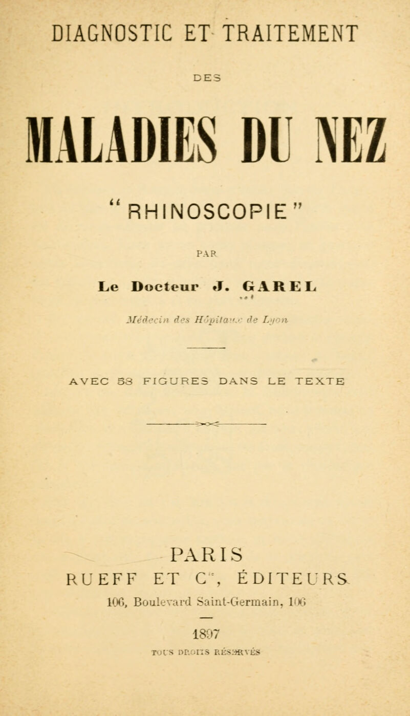 DES MALADIES DU NEZ n RHINOSCOPIE Le Docteur J. GAREL Méà xin des Hô\ AVEC 33 FIGURES DANS LE TEXTE PARIS RL'EFF ET C\ ÉDITEURS 106, Boulevard Saint-Germain, 106 L89; T'ilS DROITS RÉSSRYBS
