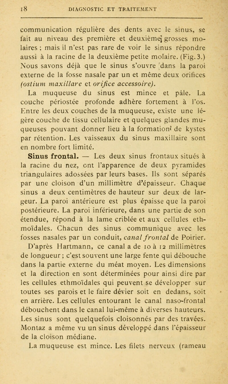 communication régulière des dents avec le sinus, se fait au niveau des première et deuxième^ grosses mo- laires ; mais il n'est pas rare de voir le sinus répondre aussi à la racine de la deuxième petite molaire. (Fig.3.) Nous savons déjà que le sinus s'ouvre dans la paroi externe de la fosse nasale par un et même deux orifices (ostittm maxillare et orifice accessoire). La muqueuse du sinus est mince et pâle. La couche périostée profonde adhère fortement à l'os. Entre les deux couches de la muqueuse, existe une lé- gère couche de tissu cellulaire et quelques glandes mu- queuses pouvant donner lieu à la formation? de kystes par rétention. Les vaisseaux du sinus maxillaire sont en nombre fort limité. Sinus frontal. — Les deux sinus frontaux situés à la racine du nez, ont l'apparence de deux pyramides triangulaires adossées par leurs bases. Ils sont séparés par une cloison d'un millimètre d'épaisseur. Chaque sinus a deux centimètres de hauteur sur deux de lar- geur. La paroi antérieure est plus épaisse que la paroi postérieure. La paroi inférieure, dans une partie de son étendue, répond à la lame criblée et aux cellules eth- moïdales. Chacun des sinus communique avec les fosses nasales par un conduit, canal frontal de Poirier. D'après Hartmann, ce canal a de ioà 12 millimètres de longueur; c'est souvent une large fente qui débouche dans la partie externe du méat moyen. Les dimensions et la direction en sont déterminées pour ainsi dire par les cellules ethmoïdales qui peuvent se développer sur toutes ses parois et le faire dévier soit en dedans, soit en arrière. Les cellules entourant le canal naso-frontal débouchent dans le canal lui-même à diverses hauteurs. Les sinus sont quelquefois cloisonnés par des travées. Montaz a même vu un sinus développé dans l'épaisseur de la cloison médiane. La muqueuse est mince. Les filets nerveux (rameau