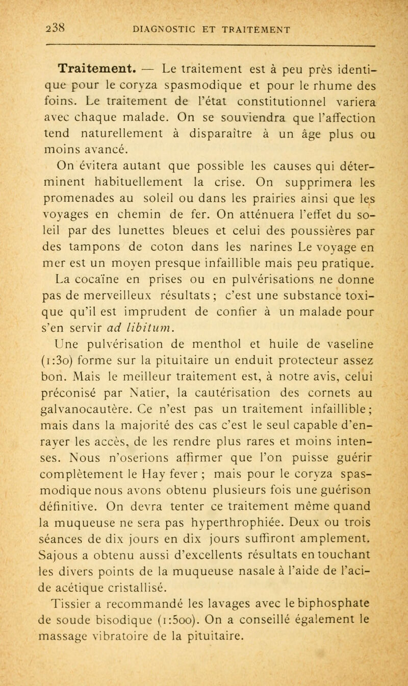 Traitement. — Le traitement est à peu près identi- que pour le coryza spasmodique et pour le rhume des foins. Le traitement de l'état constitutionnel variera avec chaque malade. On se souviendra que l'affection tend naturellement à disparaître à un âge plus ou moins avancé. On évitera autant que possible les causes qui déter- minent habituellement la crise. On supprimera les promenades au soleil ou dans les prairies ainsi que les voyages en chemin de fer. On atténuera l'effet du so- leil par des lunettes bleues et celui des poussières par des tampons de coton dans les narines Le voyage en mer est un moyen presque infaillible mais peu pratique. La cocaïne en prises ou en pulvérisations ne donne pas de merveilleux résultats ; c'est une substance toxi- que qu'il est imprudent de confier à un malade pour s'en servir ad libitum. Une pulvérisation de menthol et huile de vaseline (i:3o) forme sur la pituitaire un enduit protecteur assez bon. Mais le meilleur traitement est, à notre avis, celui préconisé par Natier, la cautérisation des cornets au galvanocautère. Ce n'est pas un traitement infaillible; mais dans la majorité des cas c'est le seul capable d'en- rayer les accès, de les rendre plus rares et moins inten- ses. Nous n'oserions affirmer que l'on puisse guérir complètement le Hay fever ; mais pour le coryza spas- modique nous avons obtenu plusieurs fois une guérison définitive. On devra tenter ce traitement même quand la muqueuse ne sera pas hyperthrophiée. Deux ou trois séances de dix jours en dix jours suffiront amplement. Sajous a obtenu aussi d'excellents résultats en touchant les divers points de la muqueuse nasale à l'aide de l'aci- de acétique cristallisé. Tissier a recommandé les lavages avec le biphosphate de soude bisodique (i:5oo). On a conseillé également le massage vibratoire de la pituitaire.