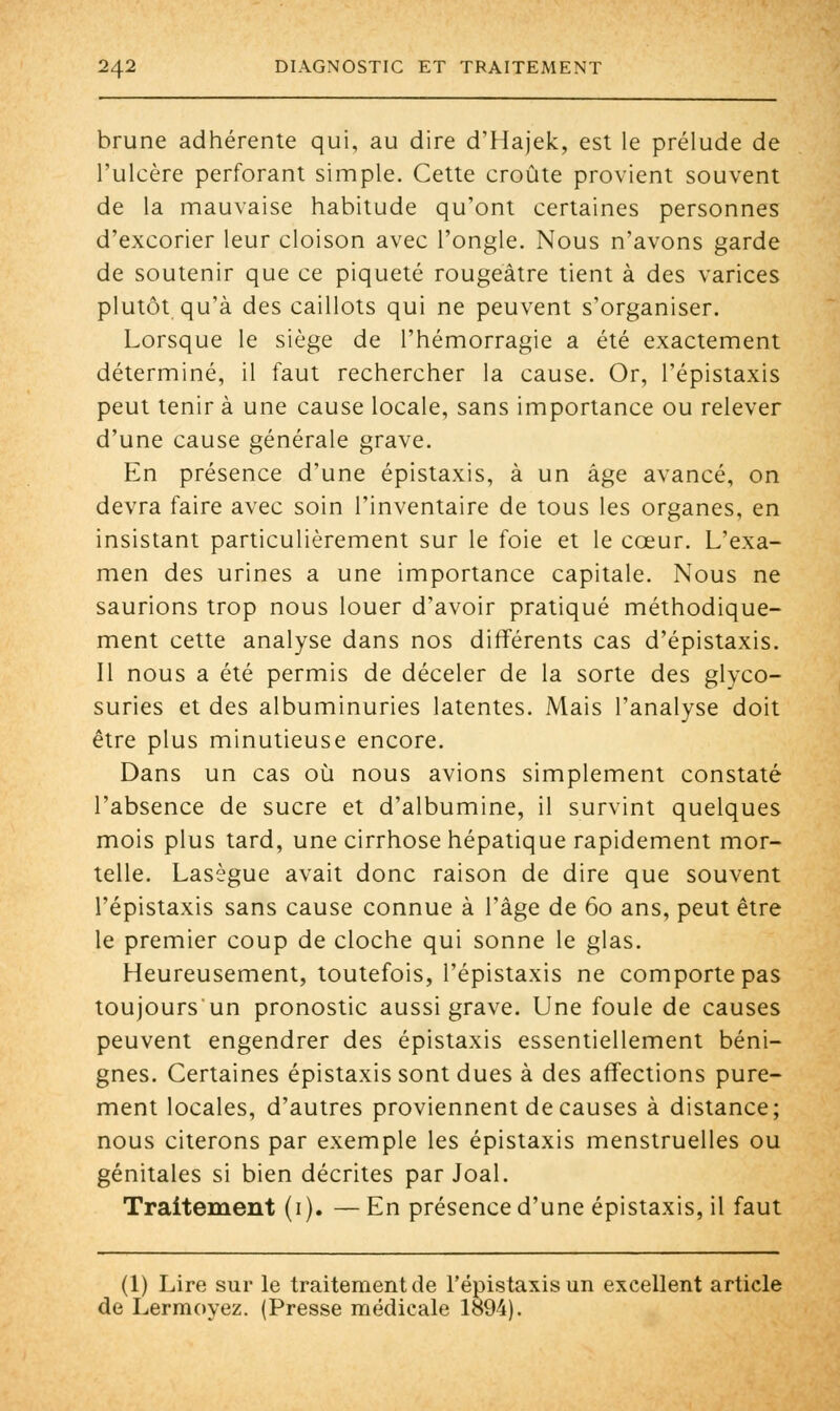 brune adhérente qui, au dire d'Hajek, est le prélude de l'ulcère perforant simple. Cette croûte provient souvent de la mauvaise habitude qu'ont certaines personnes d'excorier leur cloison avec l'ongle. Nous n'avons garde de soutenir que ce piqueté rougeâtre tient à des varices plutôt qu'à des caillots qui ne peuvent s'organiser. Lorsque le siège de l'hémorragie a été exactement déterminé, il faut rechercher la cause. Or, l'épistaxis peut tenir à une cause locale, sans importance ou relever d'une cause générale grave. En présence d'une épistaxis, à un âge avancé, on devra faire avec soin l'inventaire de tous les organes, en insistant particulièrement sur le foie et le cœur. L'exa- men des urines a une importance capitale. Nous ne saurions trop nous louer d'avoir pratiqué méthodique- ment cette analyse dans nos différents cas d'épistaxis. Il nous a été permis de déceler de la sorte des glyco- suries et des albuminuries latentes. Mais l'analyse doit être plus minutieuse encore. Dans un cas où nous avions simplement constaté l'absence de sucre et d'albumine, il survint quelques mois plus tard, une cirrhose hépatique rapidement mor- telle. Lasègue avait donc raison de dire que souvent l'épistaxis sans cause connue à l'âge de 60 ans, peut être le premier coup de cloche qui sonne le glas. Heureusement, toutefois, l'épistaxis ne comporte pas toujours'un pronostic aussi grave. Une foule de causes peuvent engendrer des épistaxis essentiellement béni- gnes. Certaines épistaxis sont dues à des affections pure- ment locales, d'autres proviennent de causes à distance; nous citerons par exemple les épistaxis menstruelles ou génitales si bien décrites par Joal. Traitement (1). —En présence d'une épistaxis, il faut (1) Lire sur le traitement de l'épistaxis un excellent article de Lermoyez. (Presse médicale 1894).
