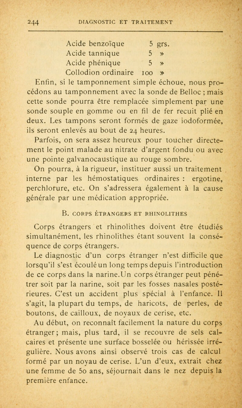 Acide benzoïque 5 grs. Acide tannique 5 » Acide phénique 5 » Collodion ordinaire ioo » Enfin, si le tamponnement simple échoue, nous pro- cédons au tamponnement avec la sonde de Belloc ; mais cette sonde pourra être remplacée simplement par une sonde souple en gomme ou en fil de fer recuit plié en deux. Les tampons seront formés de gaze iodoformée, ils seront enlevés au bout de 24 heures. Parfois, on sera assez heureux pour toucher directe- ment le point malade au nitrate d'argent fondu ou avec une pointe galvanocaustique au rouge sombre. On pourra, à la rigueur, instituer aussi un traitement interne par les hémostatiques ordinaires : ergotine, perchlorure, etc. On s'adressera également à la cause générale par une médication appropriée. B. CORPS ÉTRANGERS ET RHINOLITHES Corps étrangers et rhinolithes doivent être étudiés simultanément, les rhinolithes étant souvent la consé- quence de corps étrangers. Le diagnostic d'un corps étranger n'est difficile que lorsqu'il s'est écoulé un long temps depuis l'introduction de ce corps dans la narine.Un corps étranger peut péné- trer soit par la narine, soit par les fosses nasales posté- rieures. C'est un accident plus spécial à l'enfance. Il s'agit, la plupart du temps, de haricots, de perles, de boutons, de cailloux, de noyaux de cerise, etc. Au début, on reconnaît facilement la nature du corps étranger; mais, plus tard, il se recouvre de sels cal- caires et présente une surface bosselée ou hérissée irré- gulière. Nous avons ainsi observé trois cas de calcul formé par un noyau de cerise. L'un d'eux, extrait chez une femme de 5o ans, séjournait dans le nez depuis la première enfance.