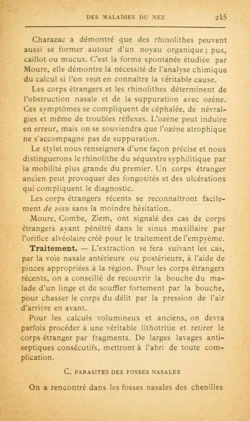 Charazac a démontré que des rhinolithes peuvent aussi se former autour d'un noyau organique ; pus, caillot ou mucus. C'est la forme spontanée étudiée par Moure, elle démontre la nécessité de l'analvse chimique du calcul si l'on veut en connaître la véritable cause. Les corps étrangers et les rhinolithes déterminent de l'obstruction nasale et de la suppuration avec ozène. Ces symptômes se compliquent de céphalée, de névral- gies et même de troubles réflexes. L'ozène peut induire en erreur, mais on se souviendra que l'ozène atrophique ne s'accompagne pas de suppuration. Le stylet nous renseignera d'une façon précise et nous distinguerons lerhinolithe du séquestre syphilitique par la mobilité plus grande du premier. Un corps étranger ancien peut provoquer des fongosités et des ulcérations qui compliquent le diagnostic. Les corps étrangers récents se reconnaîtront facile- ment de visu sans la moindre hésitation. Moure, Combe, Ziem, ont signalé des cas de corps étrangers ayant pénétré dans le sinus maxillaire par l'orifice alvéolaire créé pour le traitement de l'empyème. Traitement. — L'extraction se fera suivant les cas, par la voie nasale antérieure ou postérieure, à l'aide de pinces appropriées à la région. Pour les corps étrangers récents, on a conseillé de recouvrir la bouche du ma- lade d'un linge et de souffler fortement par la bouche, pour chasser le corps du délit par la pression de l'air d'arrière en avant. Pour les calculs volumineux et anciens, on devra parfois procéder à une véritable lithotritie et retirer le corps étranger par fragments. De larges lavages anti- septiques consécutifs, mettront à l'abri de toute com- plication. C. PARASITES DES FOSSES NASALES On a rencontré dans les fosses nasales des chenilles