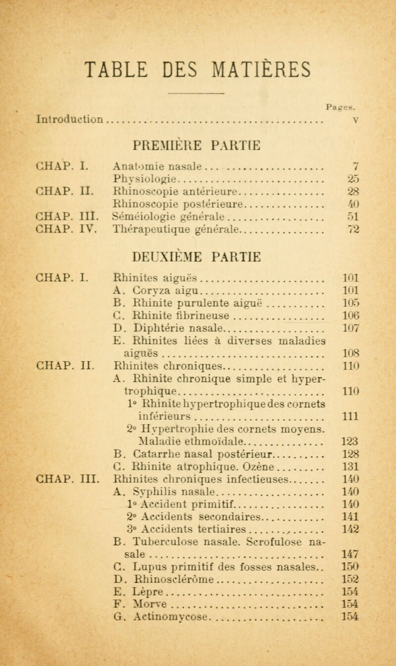 TABLE DES MATIÈRES Introduction v PREMIÈRE PARTIE GHAP. I. Anatoinie nasale î Physiologie 25 GHAP. II. Rhinoscopie antérieure 28 Rhînoscopie postérieure £0 GHAP. III. Séméiologie générale -'1 CHAP. IV. Thérapeutique générale 72 DEUXIÈME PARTIE CHAP. I. Rhinites aiguës 101 A. Coryza aigu 1< '1 B. Rhinite purulente aiguë 105 G. Rhinite iibrineuse 106 D. Diphtérie nasale 107 E. Rhinites liées à diverses maladies aiguës 108 CHAP. II. Rhinites chroniques 110 A. Rhinite chronique simple et hyper- trophique 110 1° Rhinite hypertrophique des cornets inférieurs 111 2° Hypertrophie des cornets moyens. Maladie ethmoïdale 123 B. Catarrhe nasal postérieur 128 G. Rhinite atrophique. Ozène 131 CHAP. III. Rhinites chroniques infectieuses 140 A. Syphilis nasale 140 1° Accident primitif 140 2° Accidents secondaires 141 3° Accidents tertiaires 142 B. Tuberculose nasale. Scrofulose na- sale 147 G. Lupus primitif des fosses nasales.. 150 D. Rhinosclérôme 150 E. Lèpre 15 i F. Morve 154 G. Actinomvcose 154