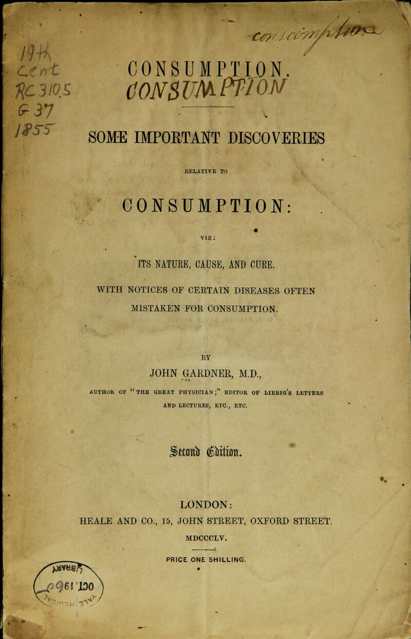 19 ' CONSUMPTION. Kc3ios CONSUMPTION ^Ti SOME IMPORTANT DISCOVERIES EELATIVE TO CONSUMPTION: ITS NATURE, CAUSE, AND CURE. WITH NOTICES OF CERTAIN DISEASES OFTEN MISTAKEN FOR CONSUMPTION. BY JOHN GARDNER, M.D., AUTHOR OF THE GREAT PHYSICIAN; EDITOR OF LIEBIO'g LETTERS ASD LECTORES, ETC., ETC. Stfwfr edition. LONDON: HEALE AND CO., 15, JOHN STREET, OXFORD STREET. MDCCCLV. PRICE ONE SHILLING. .• -