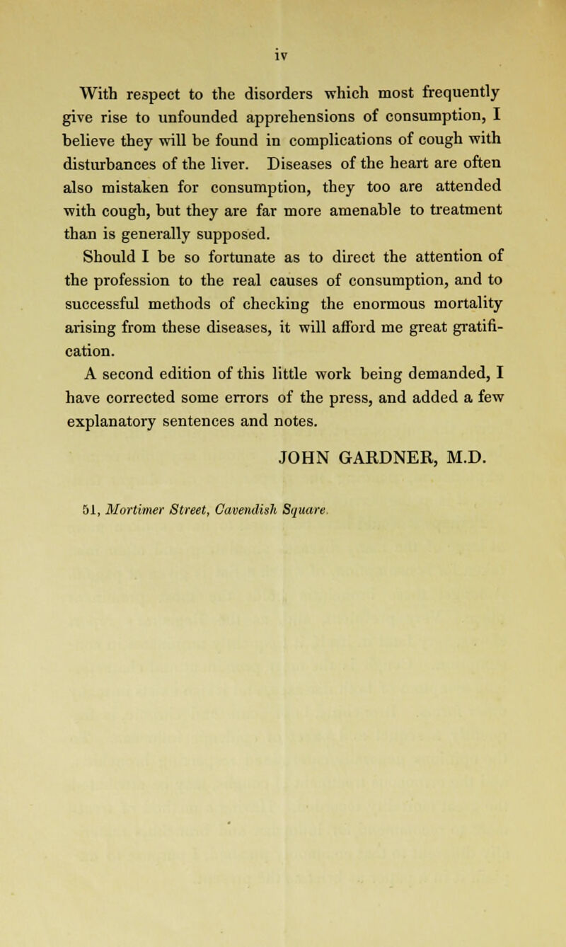 With respect to the disorders which most frequently give rise to unfounded apprehensions of consumption, I believe they will be found in complications of cough with disturbances of the liver. Diseases of the heart are often also mistaken for consumption, they too are attended with cough, but they are far more amenable to treatment than is generally supposed. Should I be so fortunate as to direct the attention of the profession to the real causes of consumption, and to successful methods of checking the enormous mortality arising from these diseases, it will afford me great gratifi- cation. A second edition of this little work being demanded, I have corrected some errors of the press, and added a few explanatory sentences and notes. JOHN GARDNER, M.D. 51, Mortimer Street, Cavendish Square.