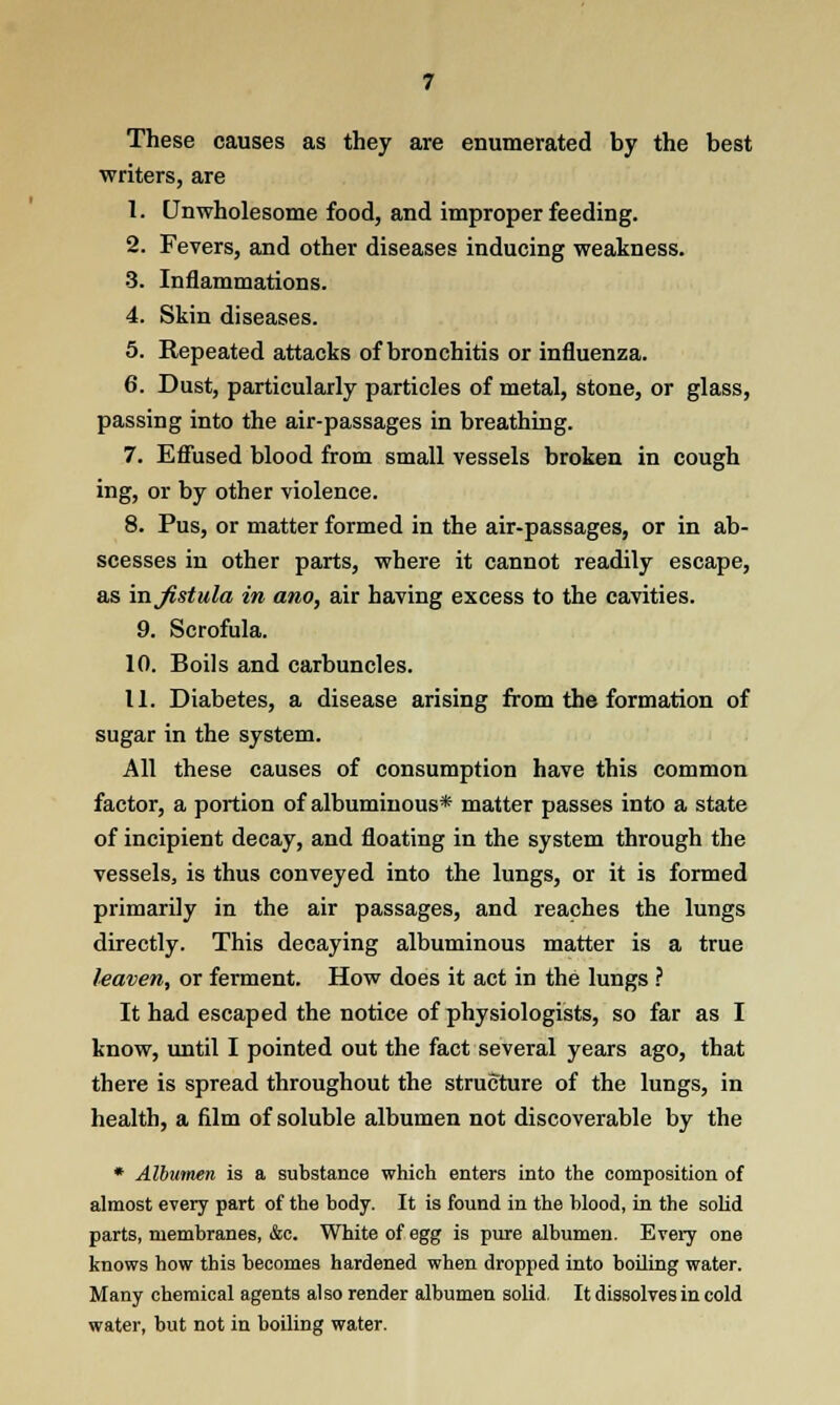 These causes as they are enumerated by the best writers, are 1. Unwholesome food, and improper feeding. 2. Fevers, and other diseases inducing weakness. 3. Inflammations. 4. Skin diseases. 5. Repeated attacks of bronchitis or influenza. 6. Dust, particularly particles of metal, stone, or glass, passing into the air-passages in breathing. 7. Effused blood from small vessels broken in cough ing, or by other violence. 8. Pus, or matter formed in the air-passages, or in ab- scesses in other parts, where it cannot readily escape, as iajistula in ano, air having excess to the cavities. 9. Scrofula. 10. Boils and carbuncles. 11. Diabetes, a disease arising from the formation of sugar in the system. All these causes of consumption have this common factor, a portion of albuminous* matter passes into a state of incipient decay, and floating in the system through the vessels, is thus conveyed into the lungs, or it is formed primarily in the air passages, and reaches the lungs directly. This decaying albuminous matter is a true leaven, or ferment. How does it act in the lungs ? It had escaped the notice of physiologists, so far as I know, until I pointed out the fact several years ago, that there is spread throughout the structure of the lungs, in health, a film of soluble albumen not discoverable by the * Albumen is a substance which enters into the composition of almost every part of the body. It is found in the blood, in the solid parts, membranes, &c. White of egg is pure albumen. Every one knows how this becomes hardened when dropped into boiling water. Many chemical agents also render albumen solid. It dissolves in cold water, but not in boiling water.