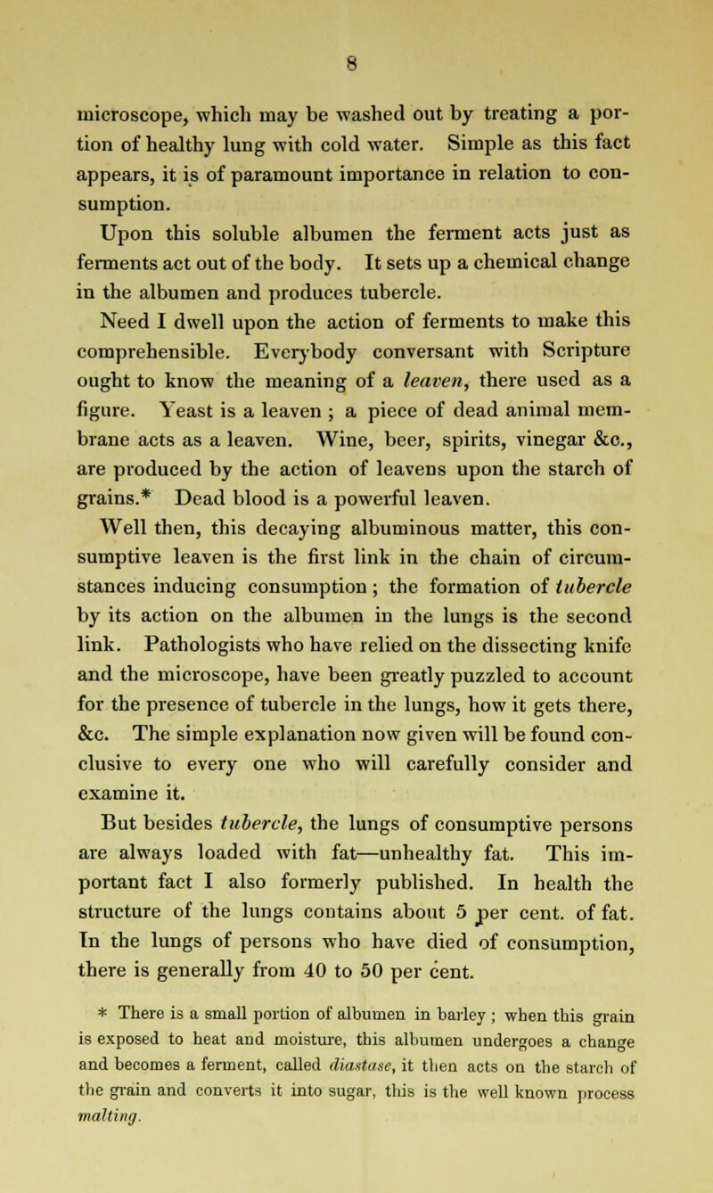 microscope, which may be washed out by treating a por- tion of healthy lung with cold water. Simple as this fact appears, it is of paramount importance in relation to con- sumption. Upon this soluble albumen the ferment acts just as ferments act out of the body. It sets up a chemical change in the albumen and produces tubercle. Need I dwell upon the action of ferments to make this comprehensible. Everybody conversant with Scripture ought to know the meaning of a leaven, there used as a figure. Yeast is a leaven ; a piece of dead animal mem- brane acts as a leaven. Wine, beer, spirits, vinegar &c., are produced by the action of leavens upon the starch of grains.* Dead blood is a powerful leaven. Well then, this decaying albuminous matter, this con- sumptive leaven is the first link in the chain of circum- stances inducing consumption ; the formation of tubercle by its action on the albumen in the lungs is the second link. Pathologists who have relied on the dissecting knife and the microscope, have been greatly puzzled to account for the presence of tubercle in the lungs, how it gets there, &c. The simple explanation now given will be found con- clusive to every one who will carefully consider and examine it. But besides tubercle, the lungs of consumptive persons are always loaded with fat—unhealthy fat. This im- portant fact I also formerly published. In health the structure of the lungs contains about 5 per cent, of fat. In the lungs of persons who have died of consumption, there is generally from 40 to 50 per cent. * There is a small portion of albumen in barley ; when this grain is exposed to heat and moisture, this albumen undergoes a change and becomes a ferment, called diastase, it then acts on the starch of the grain and converts it into sugar, this is the well known process malting.