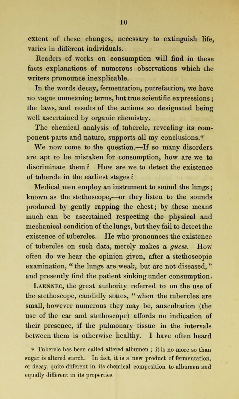 extent of these changes, necessary to extinguish life, varies in different individuals. Readers of works on consumption will find in these facts explanations of numerous observations which the writers pronounce inexplicable. In the words decay, fermentation, putrefaction, we have no vague unmeaning terms, but true scientific expressions; the laws, and results of the actions so designated being well ascertained by organic chemistry. The chemical analysis of tubercle, revealing its com- ponent parts and nature, supports all my conclusions.* We now come to the question.—If so many disorders are apt to be mistaken for consumption, how are we to discriminate them ? How are we to detect the existence of tubercle in the earliest stages ? Medical men employ an instrument to sound the lungs; known as the stethoscope,—or they listen to the sounds produced by gently rapping the chest; by these means much can be ascertained respecting the physical and mechanical condition of the lungs, but they fail to detect the existence of tubercles. He who pronounces the existence of tubercles on such data, merely makes a guess. How often do we hear the opinion given, after a stethoscopic examination,  the lungs are weak, but are not diseased, and presently find the patient sinking under consumption. Laennec, the great authority referred to on the use of the stethoscope, candidly states,  when the tubercles are small, however numerous they may be, auscultation (the use of the ear and stethoscope) affords no indication of their presence, if the pulmonary tissue in the intervals between them is otherwise healthy. I have often heard * Tubercle has been called altered albumen ; it is no more so than sugar is altered starch. In fact, it is a new product of fermentation, or decay, quite different in its chemical composition to albumen and equally different in its properties.