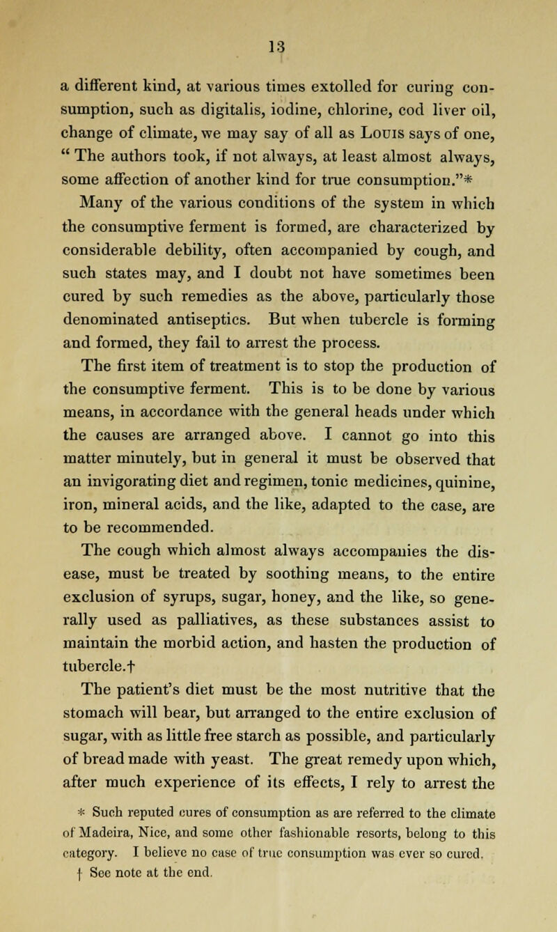 a different kind, at various times extolled for curing con- sumption, such as digitalis, iodine, chlorine, cod liver oil, change of climate, we may say of all as Louis says of one,  The authors took, if not always, at least almost always, some affection of another kind for true consumption.* Many of the various conditions of the system in which the consumptive ferment is formed, are characterized by considerable debility, often accompanied by cough, and such states may, and I doubt not have sometimes been cured by such remedies as the above, particularly those denominated antiseptics. But when tubercle is forming and formed, they fail to arrest the process. The first item of treatment is to stop the production of the consumptive ferment. This is to be done by various means, in accordance with the general heads under which the causes are arranged above. I cannot go into this matter minutely, but in general it must be observed that an invigorating diet and regimen, tonic medicines, quinine, iron, mineral acids, and the like, adapted to the case, are to be recommended. The cough which almost always accompanies the dis- ease, must be treated by soothing means, to the entire exclusion of syrups, sugar, honey, and the like, so gene- rally used as palliatives, as these substances assist to maintain the morbid action, and hasten the production of tubercle.t The patient's diet must be the most nutritive that the stomach will bear, but arranged to the entire exclusion of sugar, with as little free starch as possible, and particularly of bread made with yeast. The great remedy upon which, after much experience of its effects, I rely to arrest the * Such reputed cures of consumption as are referred to the climate of Madeira, Nice, and some other fashionable resorts, belong to this category. I believe no case of true consumption was ever so cured. f See note at the end.