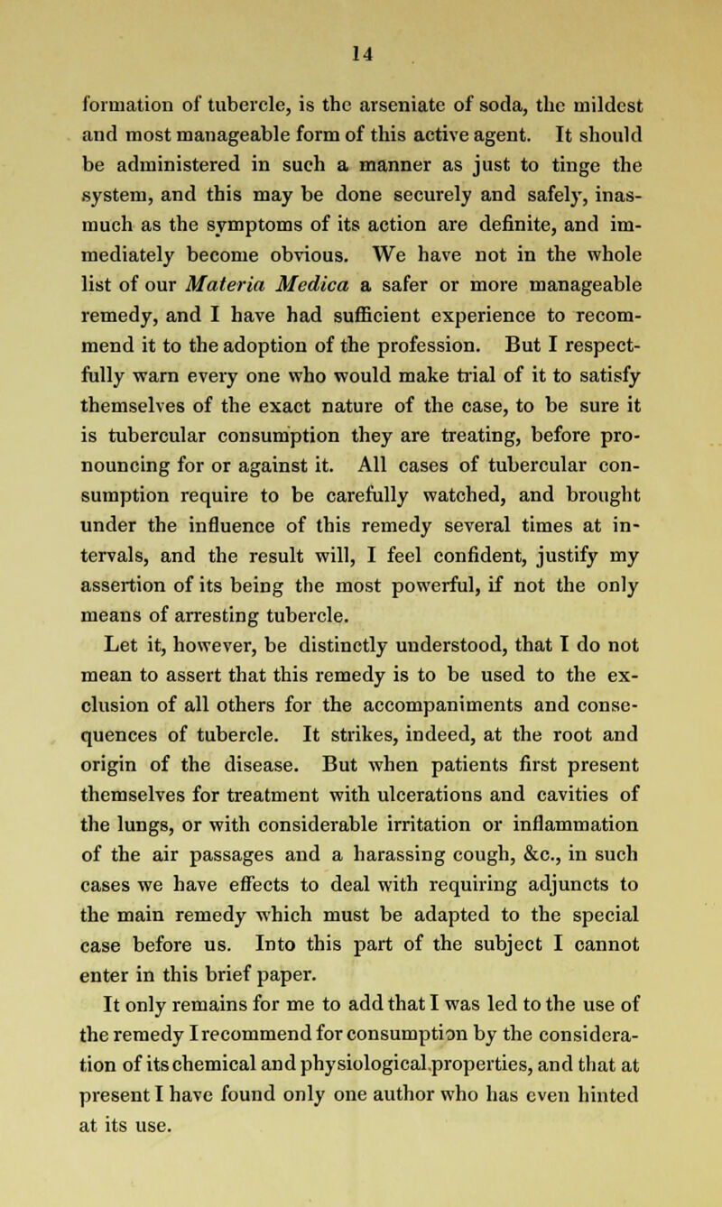 formation of tubercle, is the arseniate of soda, the mildest and most manageable form of this active agent. It should be administered in such a manner as just to tinge the system, and this may be done securely and safely, inas- much as the symptoms of its action are definite, and im- mediately become obvious. We have not in the whole list of our Materia Medica a safer or more manageable remedy, and I have had sufficient experience to recom- mend it to the adoption of the profession. But I respect- fully warn every one who would make trial of it to satisfy themselves of the exact nature of the case, to be sure it is tubercular consumption they are treating, before pro- nouncing for or against it. All cases of tubercular con- sumption require to be carefully watched, and brought under the influence of this remedy several times at in- tervals, and the result will, I feel confident, justify my assertion of its being the most powerful, if not the only means of arresting tubercle. Let it, however, be distinctly understood, that I do not mean to assert that this remedy is to be used to the ex- clusion of all others for the accompaniments and conse- quences of tubercle. It strikes, indeed, at the root and origin of the disease. But when patients first present themselves for treatment with ulcerations and cavities of the lungs, or with considerable irritation or inflammation of the air passages and a harassing cough, &c, in such cases we have effects to deal with requiring adjuncts to the main remedy which must be adapted to the special case before us. Into this part of the subject I cannot enter in this brief paper. It only remains for me to add that I was led to the use of the remedy I recommend for consumption by the considera- tion of its chemical and physiological.properties, and that at present I have found only one author who has even hinted at its use.