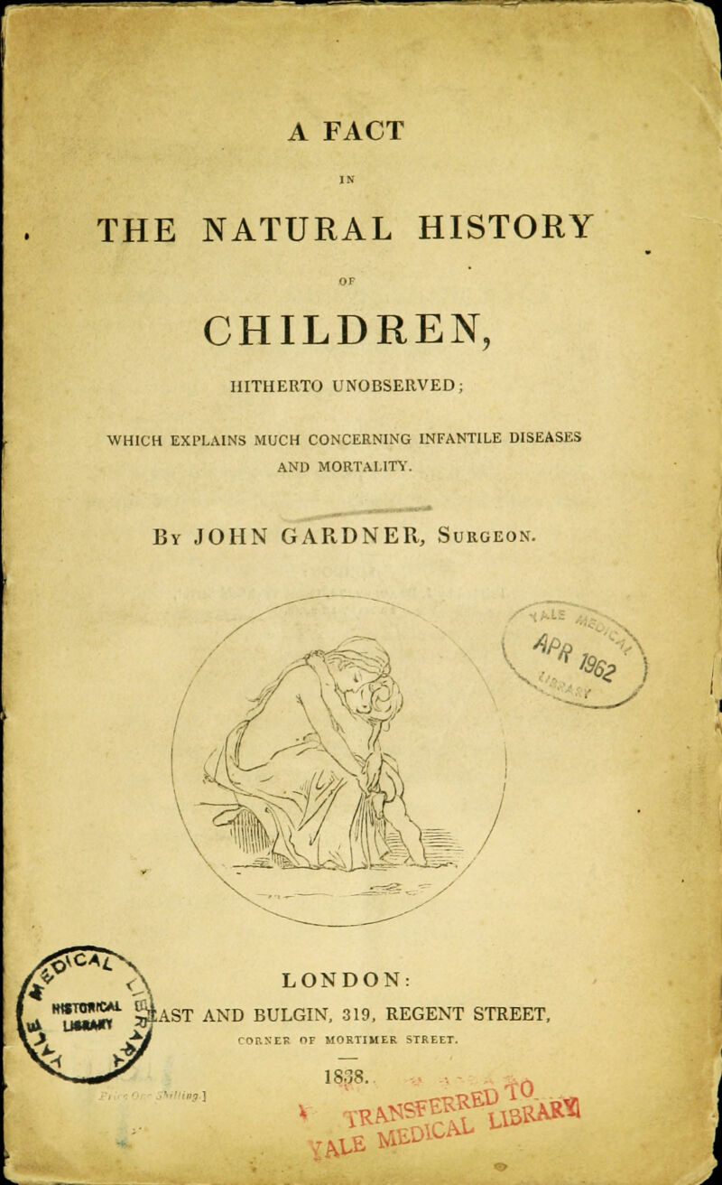 A FACT IN THE NATURAL HISTORY OF CHILDREN, HITHERTO UNOBSERVED; WHICH EXPLAINS MUCH CONCERNING INFANTILE DISEASES AND MORTALITi'. By JOHN GARDNER, Surgeon. LONDON: **^JiS^ ^AST AND BULGIN, 319, REGENT STREET, CORXEK OF MORTIMER STREET. 18'38 yh ,LE ^^' SDlCAi-