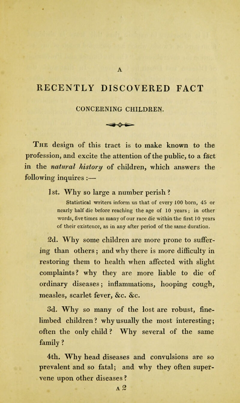 RECENTLY DISCOVERED FACT CONCERNING CHILDREN. The design of this tract is to make known to the profession, and excite the attention of the public, to a fact in the natural history of children, which answers the following inquires:— 1st. Why so large a number perish ? Statistical writers inform us that of every 100 born, 45 or nearly half die before reaching the age of 10 years; in other words, five times as many of our race die within the first 10 years of their existence, as in any after period of the same duration. 2d. Why some children are more prone to suffer- ing than others ; and why there is more difficulty in restoring them to health when affected with slight complaints? why they are more liable to die of ordinary diseases; inflammations, hooping cough, measles, scarlet fever, &c. &c. 3d. Why so many of the lost are robust, fine- limbed children? why usually the most interesting; often the only child ? Why several of the same family ? 4th. Why head diseases and convulsions are so prevalent and so fatal; and why they often super- vene upon other diseases ? a2