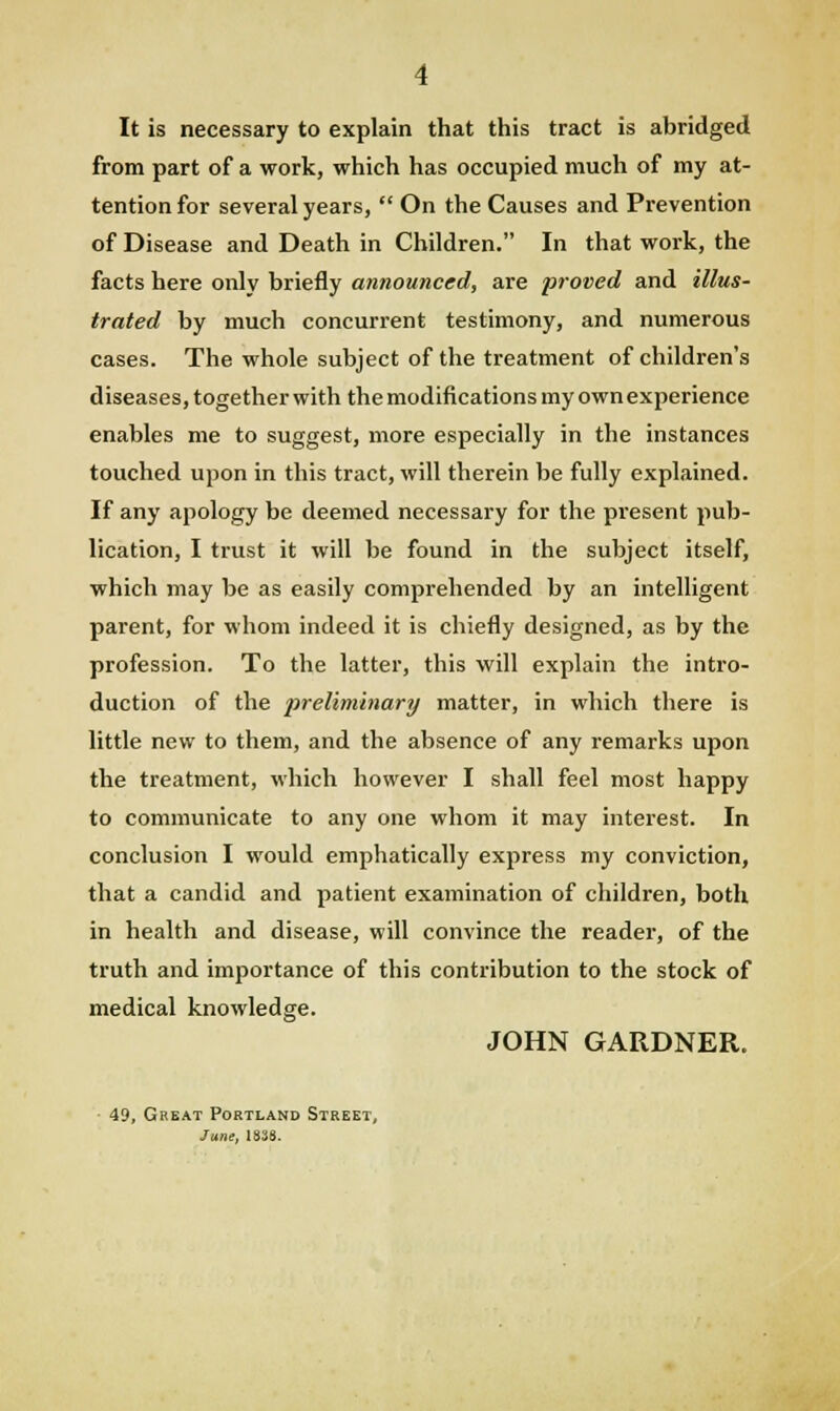 It is necessary to explain that this tract is abridged from part of a work, which has occupied much of my at- tention for several years,  On the Causes and Prevention of Disease and Death in Children. In that work, the facts here only briefly announced, are proved and illus- trated by much concurrent testimony, and numerous cases. The whole subject of the treatment of children's diseases, together with the modifications my own experience enables me to suggest, more especially in the instances touched upon in this tract, will therein be fully explained. If any apology be deemed necessary for the present pub- lication, I trust it will be found in the subject itself, which may be as easily comprehended by an intelligent parent, for whom indeed it is chiefly designed, as by the profession. To the latter, this will explain the intro- duction of the preliminary matter, in which there is little new to them, and the absence of any remarks upon the treatment, which however I shall feel most happy to communicate to any one whom it may interest. In conclusion I would emphatically express my conviction, that a candid and patient examination of children, both in health and disease, will convince the reader, of the truth and importance of this contribution to the stock of medical knowledge. JOHN GARDNER. 49, Great Portland Street, June, 1838.