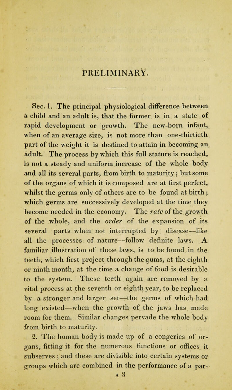 PRELIMINARY. Sec. 1. The principal physiological difference between A child and an adult is, that the former is in a state of rapid development or growth. The new-born infant, when of an average size, is not more than one-thirtieth part of the weight it is destined to attain in becoming an adult. The process by which this full stature is reached, is not a steady and uniform increase of the whole body and all its several parts, from birth to maturity; but some of the organs of which it is composed are at first perfect, whilst the germs only of others are to be found at birth ; which germs are successively developed at the time they become needed in the economy. The rate of the growth of the whole, and the order of the expansion of its several parts when not interrupted by disease—like all the processes of nature—follow definite laws. A familiar illustration of these laws, is to be found in the teeth, which first project through the gums, at the eighth or ninth month, at the time a change of food is desirable to the system. These teeth again are removed by a vital process at the seventh or eighth year, to be replaced by a stronger and larger set—-the germs of which had long existed—when the growth of the jaws has made room for them. Similar changes pervade the whole body from birth to maturity. 2. The human body is made up of a congeries of or- gans, fitting it for the numerous functions or offices it subserves ; and these are divisible into certain systems or groups which are combined in the performance of a par- a3