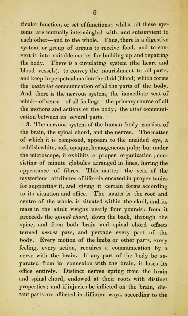 G ticular function, or set of functions; whilst all these sys- tems are mutually intermingled with, and subservient to each other—and to the whole. Thus, there is a digestive system, or group of organs to receive food, and to con- vert it into suitable matter for building up and repairing the body. There is a circulating system (the heart and blood vessels), to convey the nourishment to all parts, and keep in perpetual motion the fluid (blood) which forms the ?»a<er««^ communication of all the parts of the body. And there is the nervous system, the immediate seat of mind—of sense—of all feelings—the primary source of all the motions and actions of the body; the vital communi* cation between its several parts. 3. The nervous system of the human body consists of the brain, the spinal chord, and the nerves. The matter of which it is composed, appears to the unaided eye, a reddish white, soft, opaque, homogeneous pulp; but under the microscope, it exhibits a proper organization ; con- sisting of minute globules arranged in lines, having the appearance of fibres. This matter—the seat of the mysterious attributes of life—is encased in proper tunics for supporting it, and giving it certain forms according to its situation and office. The brain is the root and centre of the whole, is situated within the skull, and its mass in the adult weighs nearly four pounds ; from it proceeds the spinal chord, down the back, through the spine, and from both brain and spinal chord offsets termed nerves pass, and pervade every part of the body. Every motion of the limbs or other parts, every feeling, every action, requires a communication by a nerve with the brain. If any part of the body be se- parated from its connexion with the brain, it loses its office entirely. Distinct nerves spring from the brain and spinal chord, endowed at their roots with distinct properties; and if injuries be inflicted on the brain, dis- tant parts are affected in different ways, according to the