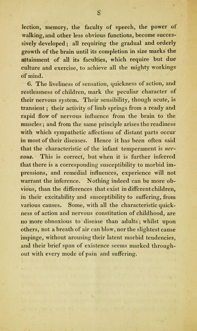 s lection, memory, the faculty of Speech, the power of walking, and other less obvious functions, become succes- sively developed; all requiring the gradual and orderly growth of the brain until its completion in size marks the attainment of all its faculties, which require but due culture and exercise, to achieve all the mighty workings of mind. 6. The liveliness of sensation, quickness of action, and restlessness of children, mark the peculiar character of their nervous system. Their sensibility, though acute, is transient; their activity of limb springs from a ready and rapid flow of nervous influence from the brain to the muscles; and from the same principle arises the readiness with which sympathetic affections of distant parts occur in most of their diseases. Hence it has been often said that the characteristic of the infant temperament is ner- vous. This is correct, but when it is further inferred that there is a corresponding susceptibility to morbid im- pressions, and remedial influences, experience will not warrant the inference. Nothing indeed can be more ob- vious, than the differences that exist in different children, in their excitability and susceptibility to suffering, from various causes. Some, with all the characteristic quick- ness of action and nervous constitution of childhood, are no more obnoxious to disease than adults; whilst upon others, not a breath of air can blow, nor the slightest cause impinge, without arousing their latent morbid tendencies, and their brief span of existence seems marked through- out with every mode of pain and suffering.
