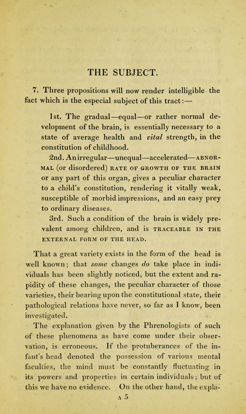THE SUBJECT. 7. Three propositions will now render intelligible the fact which is the especial subject of this tract:— 1st. The gradual—equal—or rather normal de- velopment of the brain, is essentially necessary to a state of average health and vital strength, in the constitution of childhood. 2nd. An irregular—unequal—accelerated—abnor- mal (or disordered) rate of growth of the braitJ or any part of this organ, gives a peculiar character to a child's constitution, rendering it vitally weak, susceptible of morbid impressions, and an easy prey to ordinary diseases. 3rd. Such a condition of the brain is widely pre- valent among children, and is traceable in the EXTERNAL FORM OF THE HEAD. That a great variety exists in the form of the head is well known; that some changes do take place in indi- viduals has been slightly noticed, but the extent and ra- pidity of these changes, the peculiar character of those varieties, their bearing upon the constitutional state, their pathological relations have never, so far as I know, been investigated. The explanation given by the Phrenologists of such of these phenomena as have come under their obser- vation, is erroneous. If the protuberances of the in- fiint's head denoted the possession of various mental faculties, the mind must be constantly fluctuating in its powers and properties in certain individuals; but of this we have no evidence. On the other hand, the expla- a5
