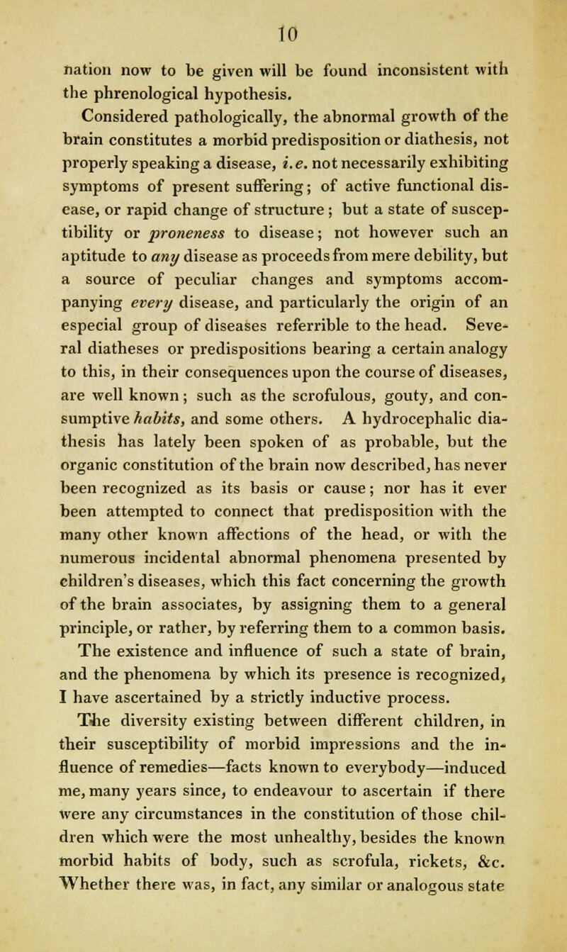 nation now to be given will be found inconsistent with the phrenological hypothesis. Considered pathologically, the abnormal growth of the brain constitutes a morbid predisposition or diathesis, not properly speaking a disease, i.e. not necessarily exhibiting symptoms of present suffering; of active functional dis- ease, or rapid change of structure; but a state of suscep- tibility or proneness to disease; not however such an aptitude to any disease as proceeds from mere debility, but a source of peculiar changes and symptoms accom- panying every disease, and particularly the origin of an especial group of diseases referrible to the head. Seve- ral diatheses or predispositions bearing a certain analogy to this, in their consequences upon the course of diseases, are well known; such as the scrofulous, gouty, and con- sumptive habits, and some others. A hydrocephalic dia- thesis has lately been spoken of as probable, but the organic constitution of the brain now described, has never been recognized as its basis or cause; nor has it ever been attempted to connect that predisposition with the many other known affections of the head, or with the numerous incidental abnormal phenomena presented by children's diseases, which this fact concerning the growth of the brain associates, by assigning them to a general principle, or rather, by referring them to a common basis. The existence and influence of such a state of brain, and the phenomena by which its presence is recognized, I have ascertained by a strictly inductive process. Tiie diversity existing between different children, in their susceptibility of morbid impressions and the in- fluence of remedies—facts known to everybody—induced me, many years since, to endeavour to ascertain if there were any circumstances in the constitution of those chil- dren which were the most unhealthy, besides the known morbid habits of body, such as scrofula, rickets, &c. Whether there was, in fact, any similar or analogous state