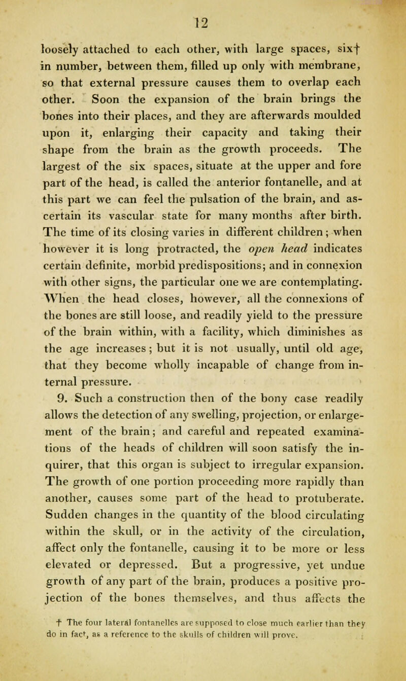 loosely attached to each other, with large spaces, sixf in number, between them, filled up only with membrane, so that external pressure causes them to overlap each other. Soon the expansion of the brain brings the bones into their places, and they are afterwards moulded upon it, enlarging their capacity and taking their shape from the brain as the growth proceeds. The largest of the six spaces, situate at the upper and fore part of the head, is called the anterior fontanelle, and at this part we can feel the pulsation of the brain, and as- certain its vascular state for many months after birth. The time of its closing varies in different children; when however it is long protracted, the open head indicates certain definite, morbid predispositions; and in connexion with other signs, the particular one we are contemplating. When the head closes, however, all the connexions of the bones are still loose, and readily yield to the pressure of the brain within, with a facility, which diminishes as the age increases; but it is not usually, until old age, that they become wholly incapable of change from in- ternal pressure. 9. Such a construction then of the bony case readily allows the detection of any swelling, projection, or enlarge- ment of the brain; and careful and repeated examina- tions of the heads of children will soon satisfy the in- quirer, that this organ is subject to irregular expansion. The growth of one portion proceeding more rapidly than another, causes some part of the head to protuberate. Sudden changes in the quantity of the blood circulating within the skull, or in the activity of the circulation, affect only the fontanelle, causing it to be more or less elevated or depressed. But a progressive, yet undue growth of any part of the brain, produces a positive pro- jection of the bones themselves, and thus affects the f The four lateral fnnfanelles are supposed to close much earlier than they do in fact, as a reference to the skulls of children wdl prove.