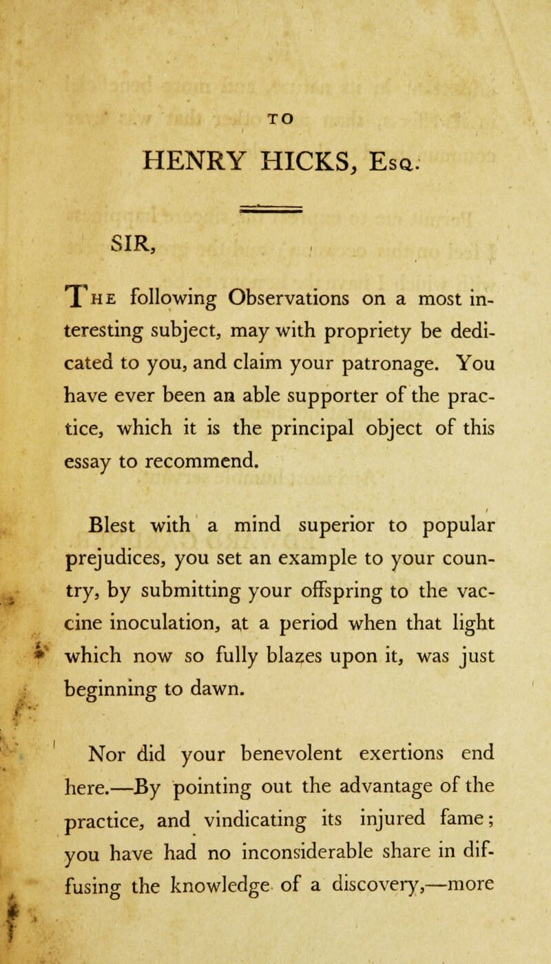 to TO HENRY HICKS, Esq. SIR, The following Observations on a most in- teresting subject, may with propriety be dedi- cated to you, and claim your patronage. You have ever been an able supporter of the prac- tice, which it is the principal object of this essay to recommend. Blest with a mind superior to popular prejudices, you set an example to your coun- try, by submitting your offspring to the vac- cine inoculation, at a period when that light which now so fully blazes upon it, was just beginning to dawn. Nor did your benevolent exertions end here.—By pointing out the advantage of the practice, and vindicating its injured fame; you have had no inconsiderable share in dif- fusing the knowledge of a discovery,—more