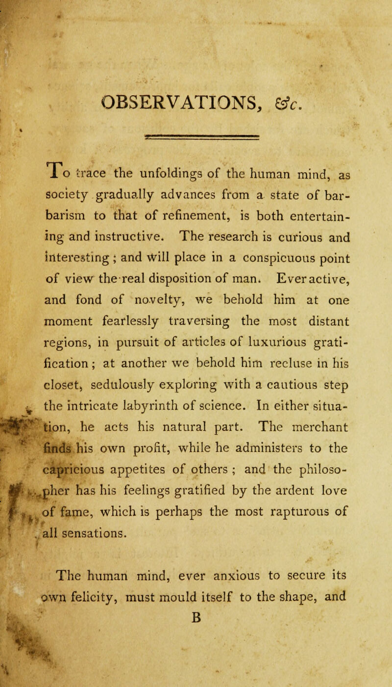 OBSERVATIONS, efc. 1 o trace the unfoldings of the human mind, as society gradually advances from a state of bar- barism to that of refinement, is both entertain- ing and instructive. The research is curious and interesting ; and will place in a conspicuous point of view thereal disposition of man. Ever active, and fond of novelty, we behold him at one moment fearlessly traversing the most distant regions, in pursuit of articles of luxurious grati- fication ; at another we behold him recluse in his closet, sedulously exploring with a cautious step t the intricate labyrinth of science. In either situa- tion, he acts his natural part. The merchant finds his own profit, while he administers to the capricious appetites of others ; and the philoso- fi i....,pher has his feelings gratified by the ardent love ' of fame, which is perhaps the most rapturous of , all sensations. The human mind, ever anxious to secure its own felicity, must mould itself to the shape, and ffe B