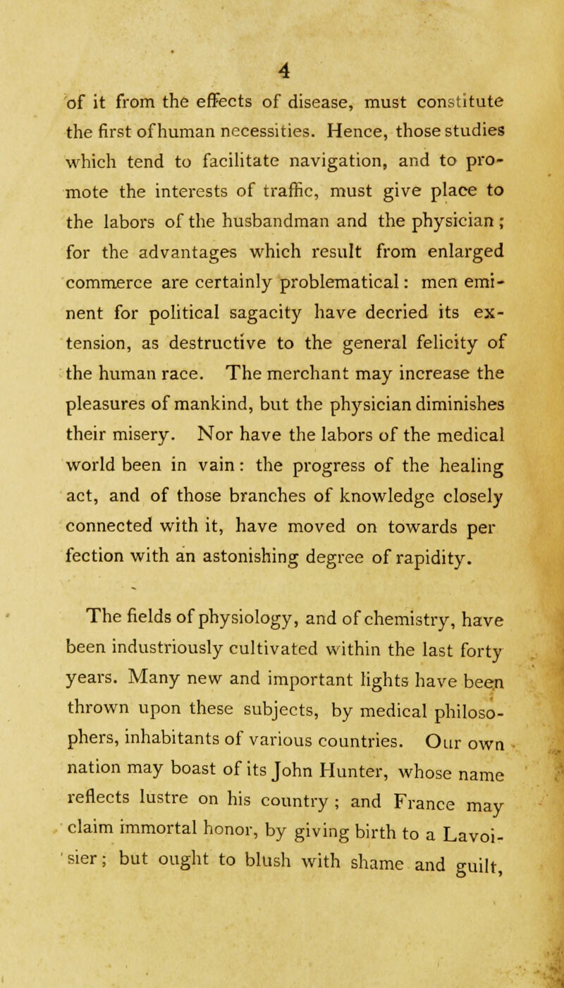 of it from the effects of disease, must constitute the first of human necessities. Hence, those studies which tend to facilitate navigation, and to pro- mote the interests of traffic, must give place to the labors of the husbandman and the physician ; for the advantages which result from enlarged commerce are certainly problematical: men emi- nent for political sagacity have decried its ex- tension, as destructive to the general felicity of the human race. The merchant may increase the pleasures of mankind, but the physician diminishes their misery. Nor have the labors of the medical world been in vain: the progress of the healing act, and of those branches of knowledge closely connected with it, have moved on towards per fection with an astonishing degree of rapidity. The fields of physiology, and of chemistry, have been industriously cultivated within the last forty years. Many new and important lights have been thrown upon these subjects, by medical philoso- phers, inhabitants of various countries. Our own nation may boast of its John Hunter, whose name reflects lustre on his country ; and France may claim immortal honor, by giving birth to a Lavoi- sier ; but ought to blush with shame and guilt,