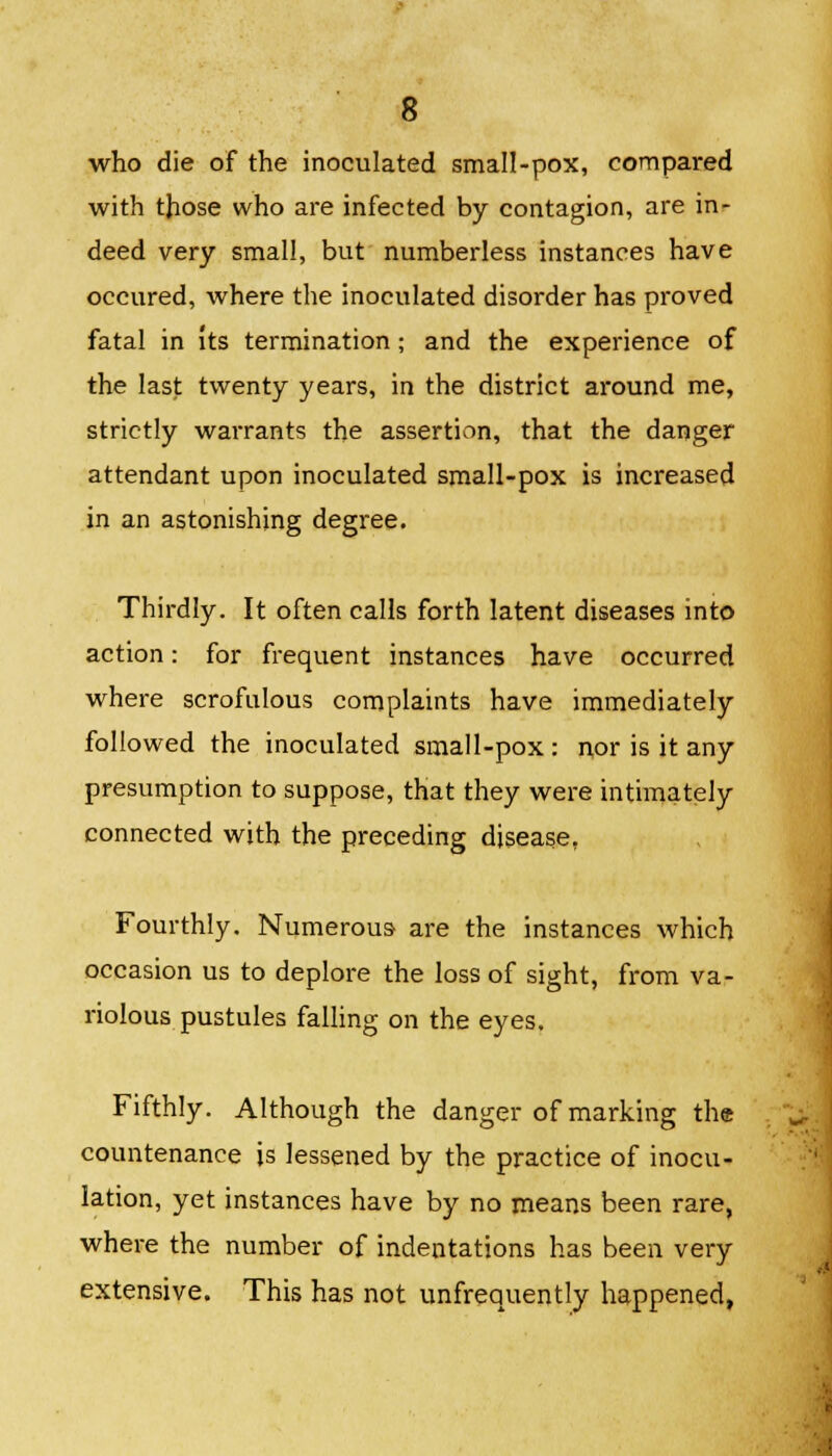 who die of the inoculated small-pox, compared with those who are infected by contagion, are in- deed very small, but numberless instances have occured, where the inoculated disorder has proved fatal in its termination; and the experience of the last twenty years, in the district around me, strictly warrants the assertion, that the danger attendant upon inoculated small-pox is increased in an astonishing degree. Thirdly. It often calls forth latent diseases into action: for frequent instances have occurred where scrofulous complaints have immediately followed the inoculated small-pox : nor is it any presumption to suppose, that they were intimately connected with the preceding disease, Fourthly. Numerous- are the instances which occasion us to deplore the loss of sight, from va- riolous pustules falling on the eyes. Fifthly. Although the danger of marking the countenance is lessened by the practice of inocu- lation, yet instances have by no means been rare, where the number of indentations has been very extensive. This has not unfrequently happened,