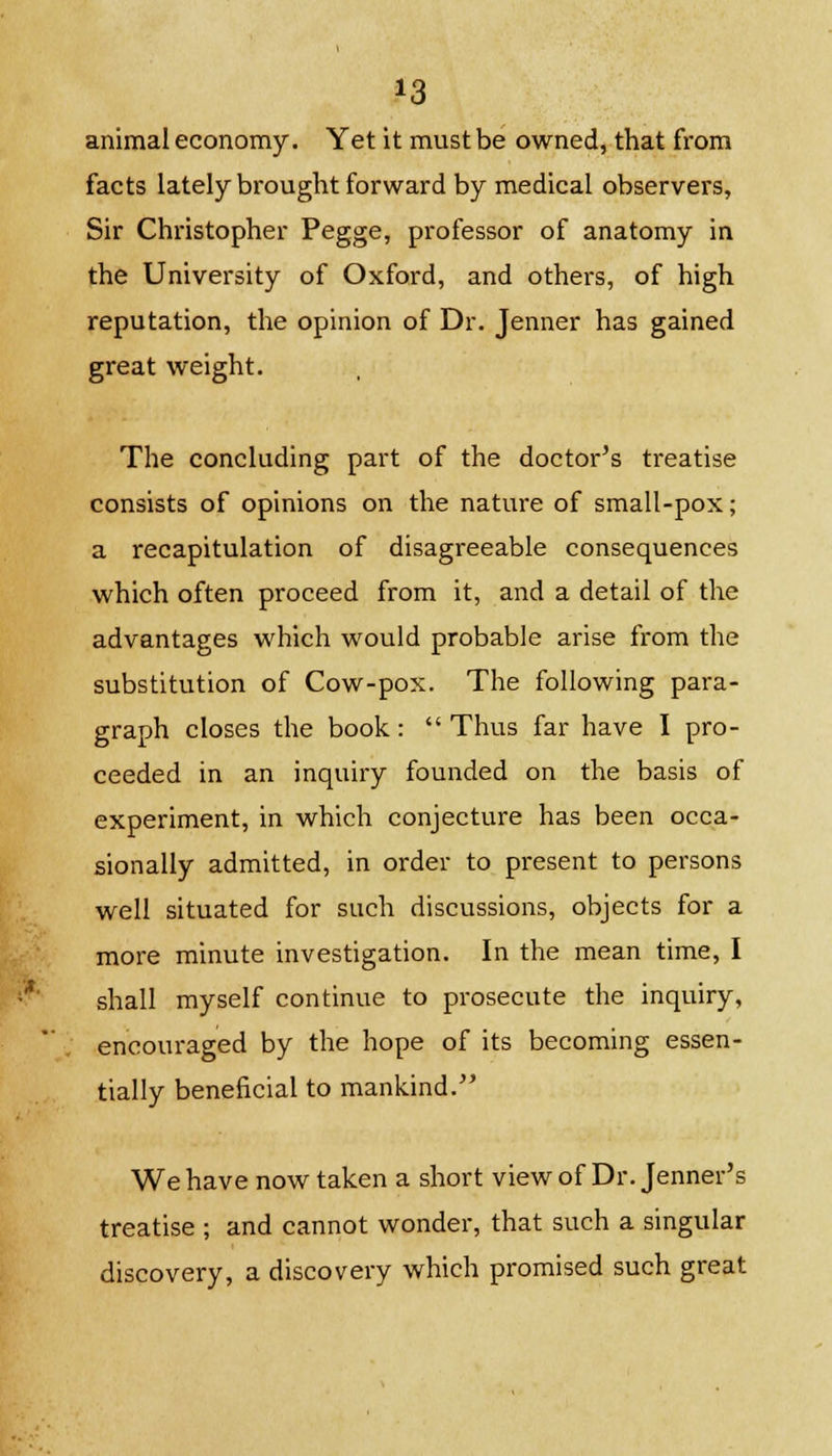 animal economy. Yet it must be owned, that from facts lately brought forward by medical observers, Sir Christopher Pegge, professor of anatomy in the University of Oxford, and others, of high reputation, the opinion of Dr. Jenner has gained great weight. The concluding part of the doctor's treatise consists of opinions on the nature of small-pox; a recapitulation of disagreeable consequences which often proceed from it, and a detail of the advantages which would probable arise from the substitution of Cow-pox. The following para- graph closes the book: Thus far have I pro- ceeded in an inquiry founded on the basis of experiment, in which conjecture has been occa- sionally admitted, in order to present to persons well situated for such discussions, objects for a more minute investigation. In the mean time, I shall myself continue to prosecute the inquiry, encouraged by the hope of its becoming essen- tially beneficial to mankind. We have now taken a short view of Dr. Jenner's treatise ; and cannot wonder, that such a singular discovery, a discovery which promised such great