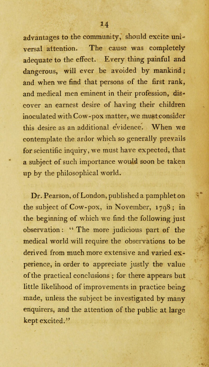 advantages to the community, should excite uni- versal attention. The cause was completely- adequate to the effect. Every thing painful and dangerous, will ever be avoided by mankind; and when we find that persons of the first rank, and medical men eminent in their profession, dis- cover an earnest desire of having their children inoculated with Cow-pox matter, we mu^tconsider this desire as an additional evidence. When we contemplate the ardor which so generally prevails for scientific inquiry, we must have expected, that a subject of such importance would soon be taken up by the philosophical world. Dr. Pearson, of London, published a pamphlet on the subject of Cow-pox, in November, 1798; in the beginning of which we find the following just observation: The more judicious part of the medical world will require the observations to be derived from much more extensive and varied ex- perience, in order to appreciate justly the value of the practical conclusions ; for there appears but little likelihood of improvements in practice being made, unless the subject be investigated by many enquirers, and the attention of the public at large kept excited.