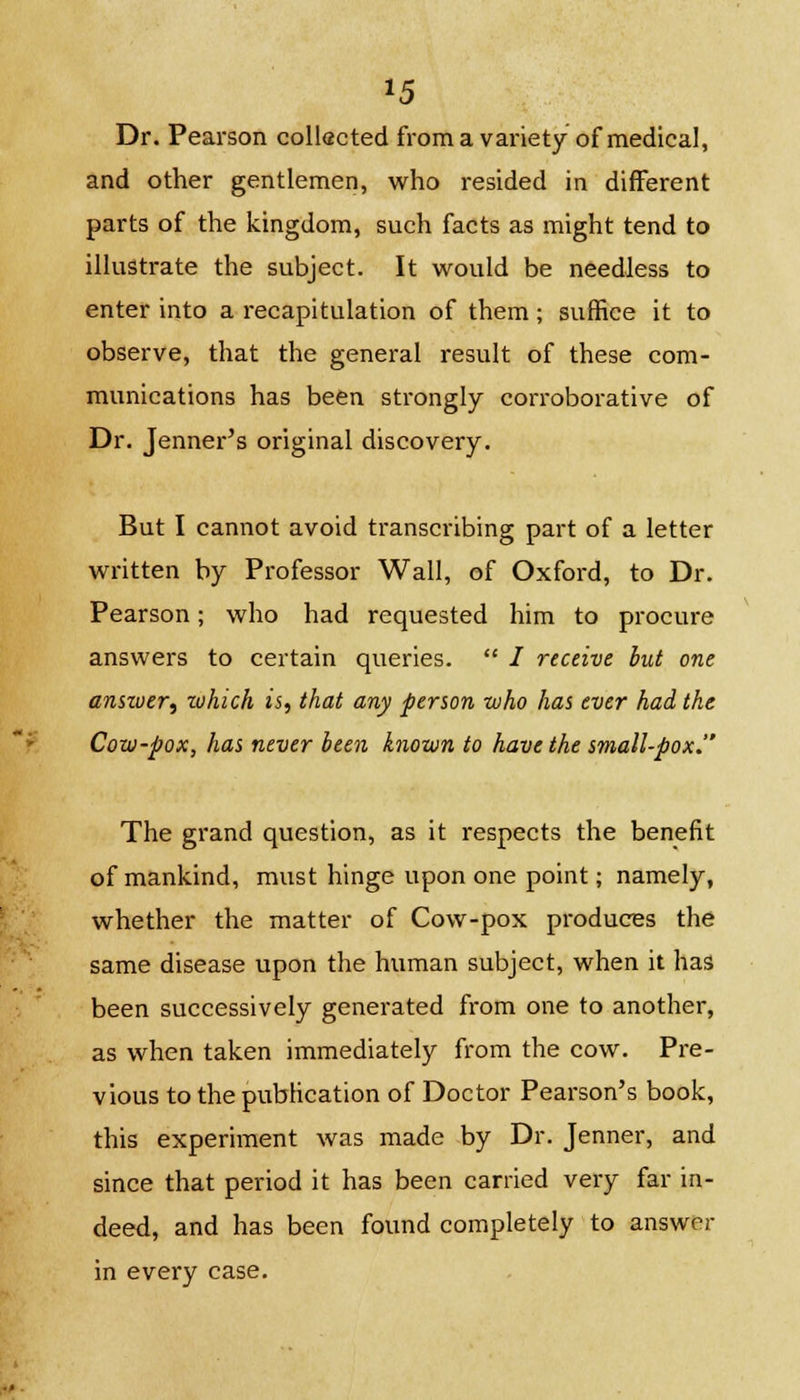 Dr. Pearson collected froma variety of medical, and other gentlemen, who resided in different parts of the kingdom, such facts as might tend to illustrate the subject. It would be needless to enter into a recapitulation of them; suffice it to observe, that the general result of these com- munications has been strongly corroborative of Dr. Jenner's original discovery. But I cannot avoid transcribing part of a letter written by Professor Wall, of Oxford, to Dr. Pearson; who had requested him to procure answers to certain queries.  / receive hut one answer, which is, that any person who has ever had the Cow-pox, has never been known to have the small-pox. The grand question, as it respects the benefit of mankind, must hinge upon one point; namely, whether the matter of Cow-pox produces the same disease upon the human subject, when it has been successively generated from one to another, as when taken immediately from the cow. Pre- vious to the publication of Doctor Pearson's book, this experiment was made by Dr. Jenner, and since that period it has been carried very far in- deed, and has been found completely to answer in every case.