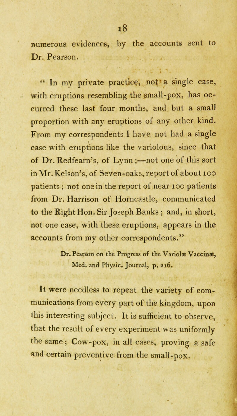 numerous evidences, by the accounts sent to Dr. Pearson.  In my private practice, not'a single case, with eruptions resembling the small-pox, has oc- curred these last four months, and but a small proportion with any eruptions of any other kind. From my correspondents I have not had a single case with eruptions like the variolous, since that of Dr. Redfearn's, of Lynn ;—not one of this sort in Mr. Kelson's, of Seven-oaks, report of about 100 patients ; not one in the report of near 100 patients from Dr. Harrison of Horncastle, communicated to the Right Hon. Sir Joseph Banks ; and, in short, not one case, with these eruptions, appears in the accounts from my other correspondents. Dr. Pearson on the Progress of the Variolae Vaccinae, Med. and Physic. Journal, p. 216. It were needless to repeat the variety of com- munications from every part of the kingdom, upon this interesting subject. It is sufficient to observe, that the result of every experiment was uniformly the same; Cow-pox, in all cases, proving a safe and certain preventive from the small-pox.