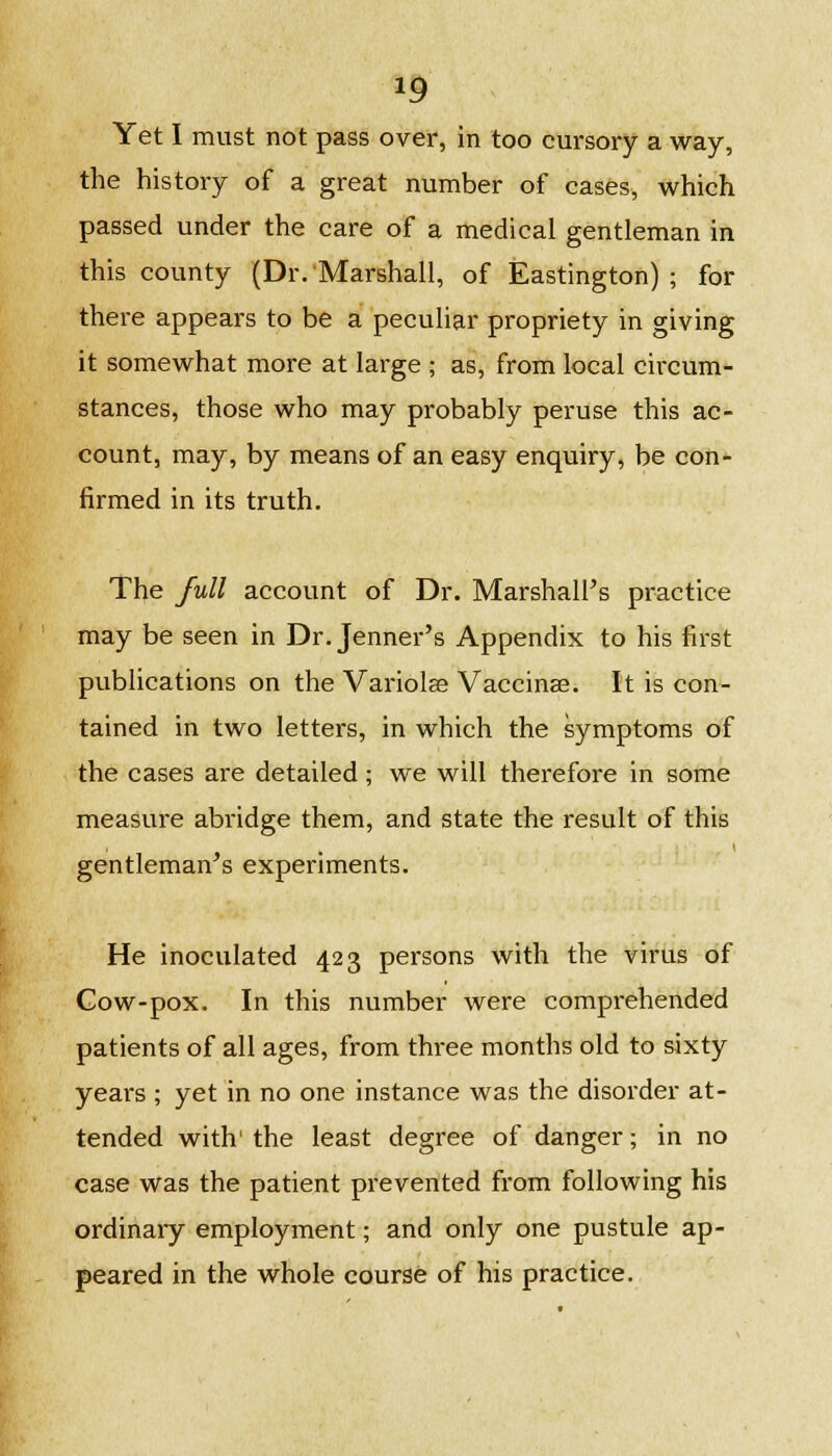 *9 Yet I must not pass over, in too cursory a way, the history of a great number of cases, which passed under the care of a medical gentleman in this county (Dr.'Marshall, of Eastington) ; for there appears to be a peculiar propriety in giving it somewhat more at large ; as, from local circum- stances, those who may probably peruse this ac- count, may, by means of an easy enquiry, be con- firmed in its truth. The full account of Dr. Marshall's practice may be seen in Dr.Jenner's Appendix to his first publications on the Variolse Vaccinae. It is con- tained in two letters, in which the symptoms of the cases are detailed; we will therefore in some measure abridge them, and state the result of this gentleman's experiments. He inoculated 423 persons with the virus of Gow-pox. In this number were comprehended patients of all ages, from three months old to sixty years ; yet in no one instance was the disorder at- tended with' the least degree of danger; in no case was the patient prevented from following his ordinary employment; and only one pustule ap- peared in the whole course of his practice.