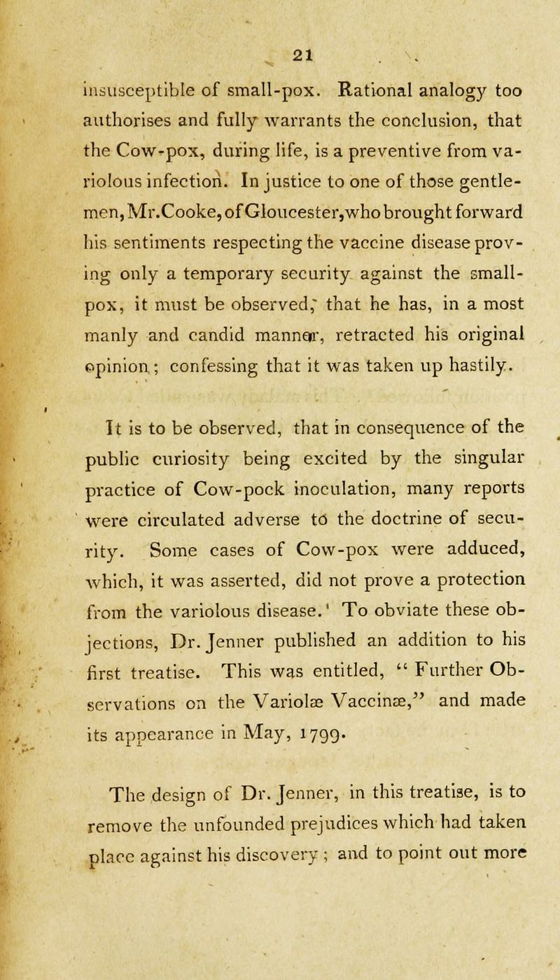 insusceptible of small-pox. Rational analogy too authorises and fully warrants the conclusion, that the Cow-pox, during life, is a preventive from va- riolous infection. In justice to one of those gentle- men, Mr.Cooke, of Gloucester,who brought forward his sentiments respecting the vaccine disease prov- ing only a temporary security against the small- pox, it must be observed; that he has, in a most manly and candid manner, retracted his original opinion ; confessing that it was taken up hastily. It is to be observed, that in consequence of the public curiosity being excited by the singular practice of Cow-pock inoculation, many reports were circulated adverse to the doctrine of secu- rity. Some cases of Cow-pox were adduced, which, it was asserted, did not prove a protection from the variolous disease. To obviate these ob- jections, Dr. Jenner published an addition to his first treatise. This was entitled,  Further Ob- servations on the Variolse Vaccinae, and made its appearance in May, 1799. The design of Dr. Jenner, in this treatise, is to remove the unfounded prejudices which had taken place against his discovery ; and to point out more