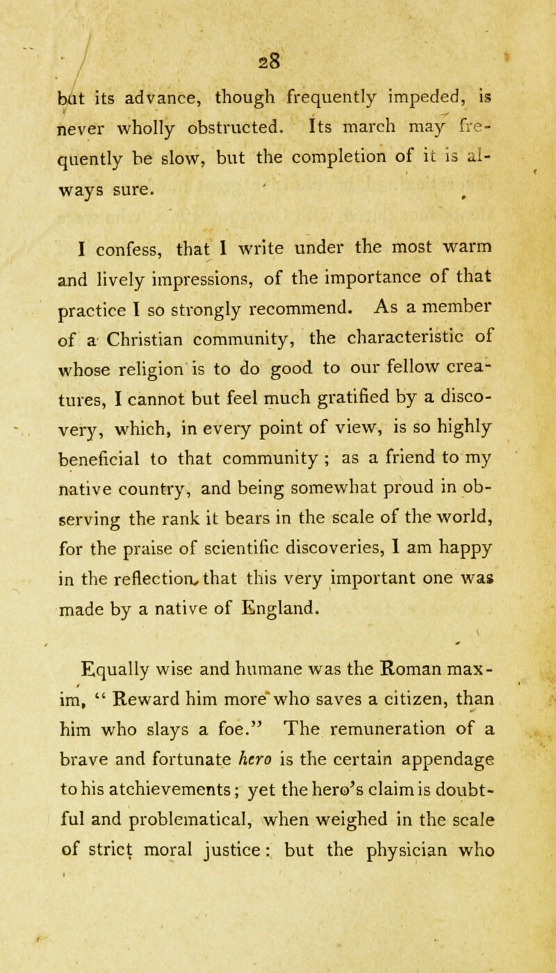 • / but its advance, though frequently impeded, is never wholly obstructed. Its march may fre- quently be slow, but the completion of it is al- ways sure. I confess, that I write under the most warm and lively impressions, of the importance of that practice I so strongly recommend. As a member of a Christian community, the characteristic of whose religion is to do good, to our fellow crea- tures, I cannot but feel much gratified by a disco- very, which, in every point of view, is so highly beneficial to that community ; as a friend to my native country, and being somewhat proud in ob- serving the rank it bears in the scale of the world, for the praise of scientific discoveries, 1 am happy in the reflection, that this very important one was made by a native of England. Equally wise and humane was the Roman max- im,  Reward him more'who saves a citizen, than him who slays a foe. The remuneration of a brave and fortunate hero is the certain appendage to his atchievements; yet the hero's claim is doubt- ful and problematical, when weighed in the scale of strict moral justice: but the physician who