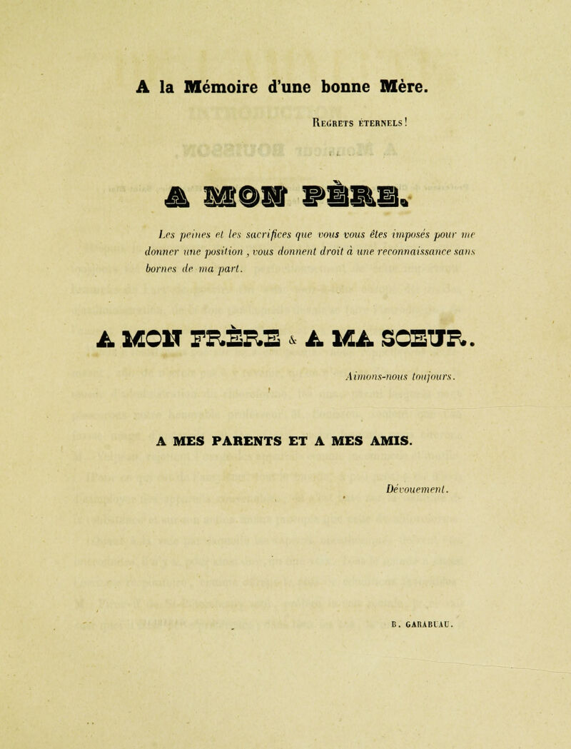 A la Mémoire d'une bonne Mère. Regrets éternels! '1€S£k£r: Les peines et les sacrifices que vous vous êtes imposés pour vie donner une position, vous donnent droit à une reconnaissance sans bornes de ma part. à. Î«01T FE.SP.3 /- IU. SCStJr.. A imons-nous toujours. A MES PARENTS ET A MES AMIS. Dévouement. B. GARABIAU.