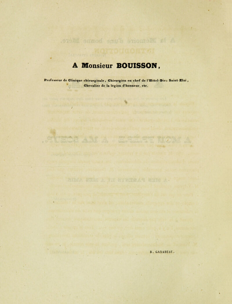 A Monsieur BOUISSON. Professeur de Clinique chirurgicale , Chirurgien en chef de l'Hôtel-Sieu Saint-Eloi , Chevalier de la légion d'honneur, etc. B. CAIîABliAl.