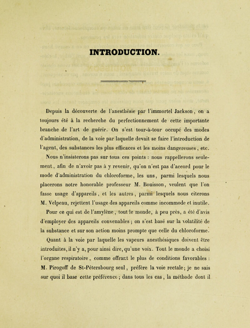 INTRODUCTION. Depuis la découverte de l'anesthésie par l'immortel Jackson, on a toujours été à la recherche du perfectionnement de cette importante branche de l'art de guérir. On s'est tour-à-tour occupé des modes d'administration, de la voie par laquelle devait se faire l'introduction de l'agent, des substances les plus efficaces et les moins dangereuses, etc. Nous n'insisterons pas sur tous ces points : nous rappellerons seule- ment , afin de n'avoir pas à y revenir, qu'on n'est pas d'accord pour le mode d'administration du chloroforme, les uns, parmi lesquels nous placerons notre honorable professeur M. Bouisson, veulent que l'on fasse usage d'appareils, et les autres, parmi lesquels nous citerons M. Velpeau, rejettent l'usage des appareils comme incommode et inutile. Pour ce qui est de l'amylène , tout le monde, à peu près, a été d'avis d'employer des appareils convenables ; on s'est basé sur la volatilité de la substance et sur son action moins prompte que celle du chloroforme. Quant à la voie par laquelle les vapeurs anesthésiques doivent être introduites, il n'y a, pour ainsi dire, qu'une voix. Tout le monde a choisi l'organe respiratoire , comme offrant le plus de conditions favorables : M. Pirogoff de St-Pétersbourg seul, préfère la voie rectale; je ne sais sur quoi il base cette préférence ; dans tous les cas , la méthode dont il